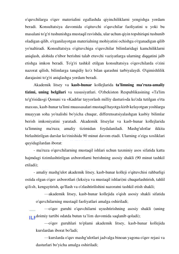  
 
o'quvchilarga o'quv materialini egallashda qiyinchiliklarni yengishga yordam 
beradi. Konsultatsiya davomida o'qituvchi o'quvchilar faoliyatini u yoki bu 
masalani to'g'ri tushunishga mustaqil ravishda, ular uchun qiyin topshiriqni tushunib 
oladigan qilib, o'rganilayotgan materialning mohiyatini ochishga o'rganadigan qilib 
yo'naltiradi. Konsultatsiya o'qituvchiga o'quvchilar bilimlaridagi kamchiliklarni 
aniqlash, alohida e'tibor berishni talab etuvchi vaziyatlarga ularning diqqatini jalb 
etishga imkon beradi. To'g'ri tashkil etilgan konsultatsiya o'quvchilarda o'zini 
nazorat qilish, bilimlarga tanqidiy ko'z bilan qarashni tarbiyalaydi. O'qimishlilik 
darajasini to'g'ri aniqlashga yordam beradi. 
Akademik litsey va kasb-hunar kollejlarida ta'limning ma'ruza-amaliy 
tizimi, uning belgilari va xususiyatlari. O'zbekiston Respublikasining «Ta'lim 
to'g'risida»gi Qonuni va «Kadrlar tayyorlash milliy dasturi»da ko'zda tutilgan o'rta 
maxsus, kasb-hunar ta'limi muassasalari mustaqil hayotga kirib kelayotgan yoshlarga 
muayyan soha yo'nalishi bo'yicha chuqur, differensatsiyalashgan kasbiy bilimlar 
berish imkoniyatini yaratadi. Akademik litseylar va kasb-hunar kollejlarida 
ta'limning ma'ruza, amaliy tizimidan foydalaniladi. Mashg'ulotlar ikkita 
birlashtirilgan darslar ko'rinishida 90 minut davom etadi. Ularning o'ziga xosliklari 
quyidagilardan iborat: 
- ma'ruza o'quvchilarning mustaqil ishlari uchun taxminiy asos sifatida katta 
hajmdagi tizimlashtirilgan axborotlarni berishning asosiy shakli (90 minut tashkil 
etiladi);  
- amaliy mashg'ulot akademik litsey, kasb-hunar kolleji o'qituvchisi rahbarligi 
ostida olgan o'quv axborotlari (leksiya va mustaqil ishlari)ni chuqurlashtirish, tahlil 
qilish, kengaytirish, qo'llash va o'zlashtirilishini nazoratni tashkil etish shakli; 
—akademik litsey, kasb-hunar kollejida o'qish asosiy shakli sifatida 
o'quvchilarning mustaqil faoliyatlari amalga oshiriladi; 
—o'quv guruhi o'quvchilarni uyushtirishning asosiy shakli (uning 
doimiy tartibi odatda butun ta'lim davomida saqlanib qoladi); 
—o'quv guruhlari to'plami akademik litsey, kasb-hunar kollejida 
kurslardan iborat bo'ladi; 
—kurslarda o'quv mashg'ulotlari jadvalga binoan yagona o'quv rejasi va 
dasturlari bo'yicha amalga oshiriladi; 
