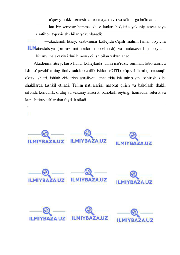  
 
—o'quv yili ikki semestr, attestatsiya davri va ta'tillarga bo'linadi; 
—har bir semestr hamma o'quv fanlari bo'yicha yakuniy attestatsiya 
(imtihon topshirish) bilan yakunlanadi; 
—akademik litsey, kasb-hunar kollejida o'qish muhim fanlar bo'yicha 
attestatsiya (bitiruv imtihonlarini topshirish) va mutaxassisligi bo'yicha 
bitiruv malakaviy ishni himoya qilish bilan yakunlanadi. 
Akademik litsey, kasb-hunar kollejlarda ta'lim ma'ruza, seminar, laboratoriva 
ishi, o'quvchilarning ilmiy tadqiqotchilik ishlari (O'lTI). o'quvchilarning mustaqil 
o'quv ishlari. ishlab chiqarish amaliyoti. chet elda ish tairibasini oshirish kabi 
shakllarda tashkil etiladi. Ta'lim natijalarini nazorat qilish va baholash shakli 
sifatida kundalik, oraliq va vakuniy nazorat, baholash reytingi tizimidan, referat va 
kurs, bitiruv ishlaridan foydalaniladi. 
 
