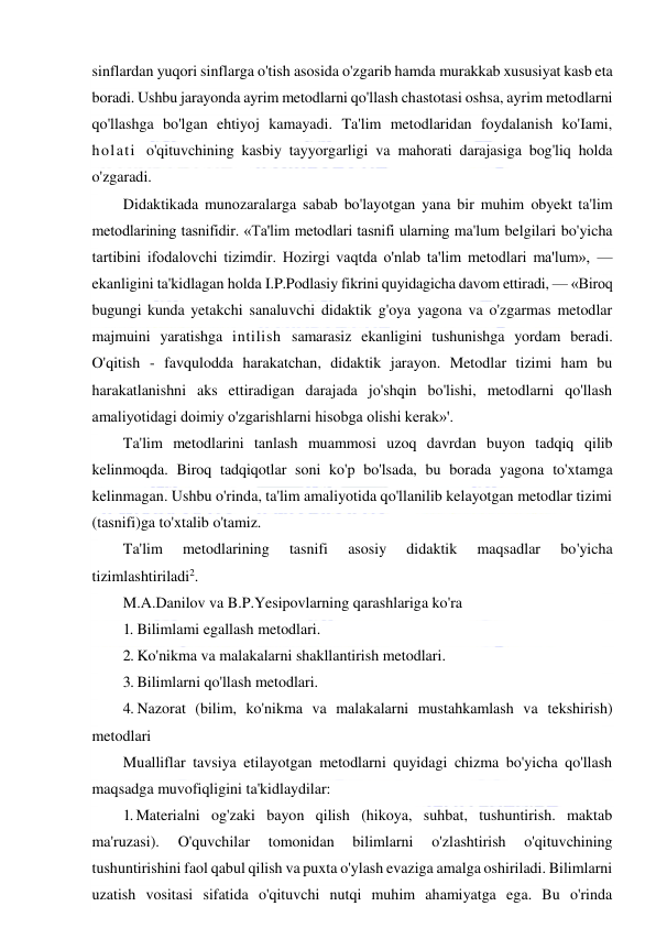  
 
sinflardan yuqori sinflarga o'tish asosida o'zgarib hamda murakkab xususiyat kasb eta 
boradi. Ushbu jarayonda ayrim metodlarni qo'llash chastotasi oshsa, ayrim metodlarni 
qo'llashga bo'lgan ehtiyoj kamayadi. Ta'lim metodlaridan foydalanish ko'Iami, 
holati o'qituvchining kasbiy tayyorgarligi va mahorati darajasiga bog'liq holda 
o'zgaradi. 
Didaktikada munozaralarga sabab bo'layotgan yana bir muhim obyekt ta'lim 
metodlarining tasnifidir. «Ta'lim metodlari tasnifi ularning ma'lum belgilari bo'yicha 
tartibini ifodalovchi tizimdir. Hozirgi vaqtda o'nlab ta'lim metodlari ma'lum», — 
ekanligini ta'kidlagan holda I.P.Podlasiy fikrini quyidagicha davom ettiradi, — «Biroq 
bugungi kunda yetakchi sanaluvchi didaktik g'oya yagona va o'zgarmas metodlar 
majmuini yaratishga intilish samarasiz ekanligini tushunishga yordam beradi. 
O'qitish - favqulodda harakatchan, didaktik jarayon. Metodlar tizimi ham bu 
harakatlanishni aks ettiradigan darajada jo'shqin bo'lishi, metodlarni qo'llash 
amaliyotidagi doimiy o'zgarishlarni hisobga olishi kerak»'. 
Ta'lim metodlarini tanlash muammosi uzoq davrdan buyon tadqiq qilib 
kelinmoqda. Biroq tadqiqotlar soni ko'p bo'lsada, bu borada yagona to'xtamga 
kelinmagan. Ushbu o'rinda, ta'lim amaliyotida qo'llanilib kelayotgan metodlar tizimi 
(tasnifi)ga to'xtalib o'tamiz. 
Ta'lim 
metodlarining 
tasnifi 
asosiy 
didaktik 
maqsadlar 
bo'yicha 
tizimlashtiriladi2. 
M.A.Danilov va B.P.Yesipovlarning qarashlariga ko'ra 
1. Bilimlami egallash metodlari. 
2. Ko'nikma va malakalarni shakllantirish metodlari. 
3. Bilimlarni qo'llash metodlari. 
4. Nazorat (bilim, ko'nikma va malakalarni mustahkamlash va tekshirish) 
metodlari 
Mualliflar tavsiya etilayotgan metodlarni quyidagi chizma bo'yicha qo'llash 
maqsadga muvofiqligini ta'kidlaydilar: 
1. Materialni og'zaki bayon qilish (hikoya, suhbat, tushuntirish. maktab 
ma'ruzasi). 
O'quvchilar 
tomonidan 
bilimlarni 
o'zlashtirish 
o'qituvchining 
tushuntirishini faol qabul qilish va puxta o'ylash evaziga amalga oshiriladi. Bilimlarni 
uzatish vositasi sifatida o'qituvchi nutqi muhim ahamiyatga ega. Bu o'rinda 
