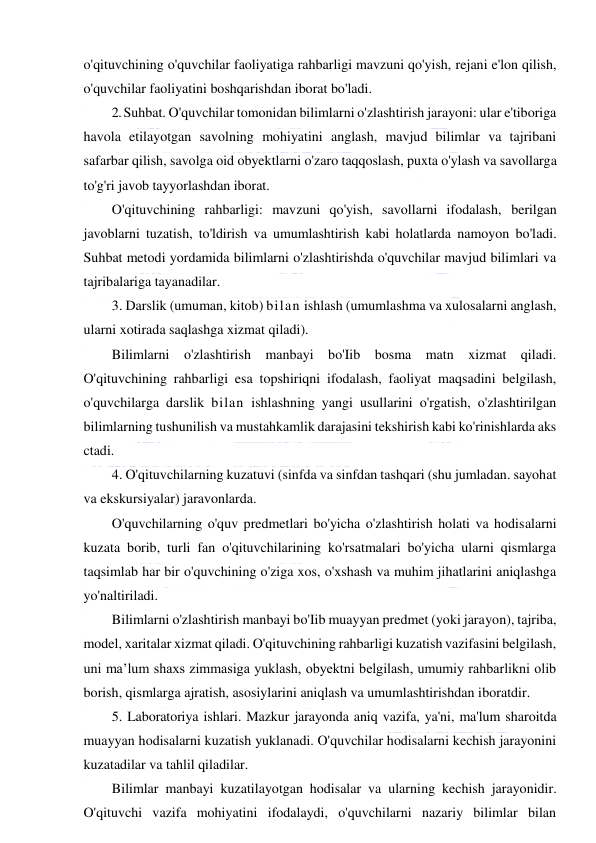  
 
o'qituvchining o'quvchilar faoliyatiga rahbarligi mavzuni qo'yish, rejani e'lon qilish, 
o'quvchilar faoliyatini boshqarishdan iborat bo'ladi. 
2. Suhbat. O'quvchilar tomonidan bilimlarni o'zlashtirish jarayoni: ular e'tiboriga 
havola etilayotgan savolning mohiyatini anglash, mavjud bilimlar va tajribani 
safarbar qilish, savolga oid obyektlarni o'zaro taqqoslash, puxta o'ylash va savollarga 
to'g'ri javob tayyorlashdan iborat. 
O'qituvchining rahbarligi: mavzuni qo'yish, savollarni ifodalash, berilgan 
javoblarni tuzatish, to'ldirish va umumlashtirish kabi holatlarda namoyon bo'ladi. 
Suhbat metodi yordamida bilimlarni o'zlashtirishda o'quvchilar mavjud bilimlari va 
tajribalariga tayanadilar. 
3. Darslik (umuman, kitob) bilan ishlash (umumlashma va xulosalarni anglash, 
ularni xotirada saqlashga xizmat qiladi). 
Bilimlarni o'zlashtirish manbayi bo'Iib bosma matn xizmat qiladi. 
O'qituvchining rahbarligi esa topshiriqni ifodalash, faoliyat maqsadini belgilash, 
o'quvchilarga darslik bilan ishlashning yangi usullarini o'rgatish, o'zlashtirilgan 
bilimlarning tushunilish va mustahkamlik darajasini tekshirish kabi ko'rinishlarda aks 
ctadi. 
4. O'qituvchilarning kuzatuvi (sinfda va sinfdan tashqari (shu jumladan. sayohat 
va ekskursiyalar) jaravonlarda. 
O'quvchilarning o'quv predmetlari bo'yicha o'zlashtirish holati va hodisalarni 
kuzata borib, turli fan o'qituvchilarining ko'rsatmalari bo'yicha ularni qismlarga 
taqsimlab har bir o'quvchining o'ziga xos, o'xshash va muhim jihatlarini aniqlashga 
yo'naltiriladi. 
Bilimlarni o'zlashtirish manbayi bo'Iib muayyan predmet (yoki jarayon), tajriba, 
model, xaritalar xizmat qiladi. O'qituvchining rahbarligi kuzatish vazifasini belgilash, 
uni ma’lum shaxs zimmasiga yuklash, obyektni belgilash, umumiy rahbarlikni olib 
borish, qismlarga ajratish, asosiylarini aniqlash va umumlashtirishdan iboratdir. 
5. Laboratoriya ishlari. Mazkur jarayonda aniq vazifa, ya'ni, ma'lum sharoitda 
muayyan hodisalarni kuzatish yuklanadi. O'quvchilar hodisalarni kechish jarayonini 
kuzatadilar va tahlil qiladilar. 
Bilimlar manbayi kuzatilayotgan hodisalar va ularning kechish jarayonidir. 
O'qituvchi vazifa mohiyatini ifodalaydi, o'quvchilarni nazariy bilimlar bilan 
