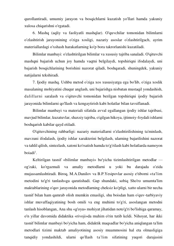  
 
qurollantiradi, umumiy jarayon va bosqichlarni kuzatish yo'llari hamda yakuniy 
xulosa chiqarishni o'rgatadi. 
6. Mashq (aqliy va faoliyatli mashqlar). O'quvchilar tomonidan bilimlarni 
o'zlashtirish jarayonining o'ziga xosligi, nazariy asoslar o'zlashtirilgach, ayrim 
materiallardagi o'xshash harakatlarning ko'p bora takrorlanishi kuzatiladi. 
Bilimlar manbayi: o'zlashtirilgan bilimlar va xususiy tajriba sanaladi. O'qituvchi 
mashqni bajarish uchun joy hamda vaqtni belgilaydi, topshiriqni ifodalaydi, uni 
bajarish bosqichlarining borishini nazorat qiladi, boshqaradi, shuningdek, yakuniy 
natijalarni tekshiradi. 
7. Ijodiy mashq. Ushbu metod o'ziga xos xususiyatga ega bo'Iib, o'ziga xoslik 
masalaning mohiyatini chuqur anglash, uni bajarishga nisbatan mustaqil yondashish, 
dalillarni saralash va o'qituvchi tomonidan berilgan topshiriqni ijodiy bajarish 
jarayonida bilimlarni qo'llash va kengaytirish kabi holatlar bilan tavsiflanadi. 
Bilimlar manbayi va materiali sifatida avval egallangan ijodiy ishlar tajribasi, 
mavjud bilimlar, kuzatuvlar, shaxsiy tajriba, o'qilgan hikoya, ijtimoiy-foydali ishlarni 
boshqarish kabilar qayd etiladi. 
O'qituvchining rahbarligi: nazariy materiallarni o'zlashtirilishining ta'minlash, 
mavzuni ifodalash, ijodiy ishlar xarakterini belgilash, ularning bajarilishini nazorat 
va tahlil qilish, sintezlash, xatoni ko'rsatish hamda to'g'rilash kabi holatlarda namoyon 
boiadi1. 
Keltirilgan tasnif «bilimlar manbayi» bo'yicha tizimlashtirilgan metodlar — 
og'zaki, ko'rgazmali va amaliy metodlarni u yoki bu darajada o'zida 
mujassamlashtiradi. Biroq, M.A.Danilov va B.P.Yesipovlar asosiy e'tiborni «ta'lim 
metodini to'g'ri tanlash»ga qaratishadi. Gap shundaki, sobiq Sho'ro umumta'lim 
maktablarining o'quv jarayonida metodlarning cheksiz ko'pligi, xatto ularni bir necha 
tasnif bilan ham qamrab olish mumkin emasligi, shu boisdan ham o'quv-tarbiyaviy 
ishlar muvaffaqiyatining bosh omili va eng muhimi to'g'ri, asoslangan metodni 
tanlash hisoblangan, Ana shu «g'oya» mohiyat jihatidan noto'g'ri bo'lishiga qaramay, 
o'n yillar davomida didaktika «rivoji»da muhim o'rin tutib keldi. Nihoyat, har ikki 
tasnif bilimlar manbayi bo'yicha ham, didaktik maqsadlar bo'yicha aniqlangan ta'lim 
metodlari tizimi maktab amaliyotining asosiy muammosini hal eta olmasligiga 
tanqidiy yondashildi, ularni qo'llash ta'lim sifatining yuqori darajasini 
