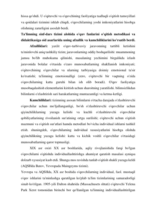  
 
hissa qo'shdi. U o'qituvchi va o'quvchining faoliyatiga taalluqli o'qitish tamoyillari 
va qoidalari tizimini ishlab chiqdi, o'quvchilarning yoshi imkoniyatlarini hisobga 
olishning zarurligini asoslab berdi. 
Ta'limning sinf-dars tizimi alohida o'quv fanlarini o'qitish metodikasi va 
didaktikasiga oid asarlarida uning afzallik va kamchiliklarini ko'rsatib berdi. 
Afzalliklari: 
yaxlit 
o'quv-tarbivaviy 
jaravonning 
tartibli 
ketishini 
ta'minlovchi aniq tashkiliy tizim; jaravonlarning oddiy boshqarilishi: muammoning 
jamoa bo'lib muhokama qilinishi, masalaning yechimini birgalikda izlash 
jaravonida bolalar o'rtasida o'zaro munosabatlarning shakllanish imkoniyati; 
o'qituvchining o'quvchilar va ularning tarbiyasiga doimiy emotsional ta'sir 
ko'rsatishi; ta'limning emotsionalligi (zero, o'qituvchi bir vaqtning o'zida 
o'quvchilarning katta guruhi bilan ish olib boradi). O'quv faoliyatiga 
musobaqalashish elementlarini kiritish uchun sharoitning yaratilishi. bilimsizlikdan 
bilimlarni o'zlashtirish sari harakatlarning muntazamligi va ketma-ketligi. 
Kamchiliklari: tizimning asosan bilimlarni o'rtacha darajada o'zlashtiruvchi 
o'quvchilar uchun mo'ljallanganligi, bo'sh o'zlashtiruvchi o'quvchilar uchun 
qiyinchiliklarning 
yuzaga 
kelishi 
va 
kuchli 
o'zlashtiruvchi 
o'quvchilar 
qobiliyatlarining rivoilanish sur'atining ortga surilishi; o'qituvchi uchun o'qitish 
mazmuni va o'qitish sur'atlari hamda metodlari bo'vicha individual ishlarni tashkil 
etish. shuningdek, o'quvchilarning individual xususiyatlarini hisobga olishda 
qiyinchilikning yuzaga kelishi: katta va kichik voshli o'quvchilar o'rtasidagi 
munosabatlarning qaror topmasligi. 
XIX asr oxiri XX asr boshlarida, aqliy rivojlanishida farqi bo'lgan 
o'quvchilarni o'qitishda individuallashtirishga ahamiyat qaratish masalasi ayniqsa 
dolzarb xysusiyat kasb etdi. Shunga mos ravishda tanlab o'qitish shakli yuzaga keldi 
(AQSHda Batov, Yevropada Maingeyms tizimi). 
Yevropa va AQSHda, XX asr boshida o'quvchilarning individual, faol. mustaqil 
o'quv ishlarini ta'minlashga qaratilgan ko'plab ta'lim tizimlarining samaradorligi 
sinab ko'rilgan. 1905-yili Dalton shahrida (Massachusets shtati) o'qituvchi Yelena 
Park Xerst tomonidan birinchi bor qo'llanilgan ta'limning individuallashtirilgan 
