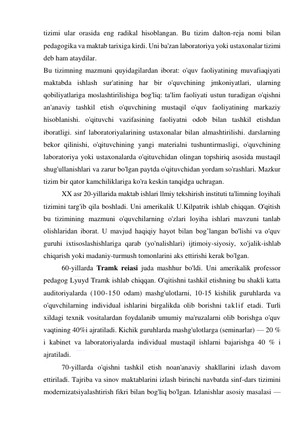  
 
tizimi ular orasida eng radikal hisoblangan. Bu tizim dalton-reja nomi bilan 
pedagogika va maktab tarixiga kirdi. Uni ba'zan laboratoriya yoki ustaxonalar tizimi 
deb ham ataydilar. 
Bu tizimning mazmuni quyidagilardan iborat: o'quv faoliyatining muvafiaqiyati 
maktabda ishlash sur'atining har bir o'quvchining jmkoniyatlari, ularning 
qobiliyatlariga moslashtirilishiga bog'liq: ta'lim faoliyati ustun turadigan o'qishni 
an'anaviy tashkil etish o'quvchining mustaqil o'quv faoliyatining markaziy 
hisoblanishi. o'qituvchi vazifasining faoliyatni odob bilan tashkil etishdan 
iboratligi. sinf laboratoriyalarining ustaxonalar bilan almashtirilishi. darslarning 
bekor qilinishi, o'qituvchining yangi materialni tushuntirmasligi, o'quvchining 
laboratoriya yoki ustaxonalarda o'qituvchidan olingan topshiriq asosida mustaqil 
shug'ullanishlari va zarur bo'lgan paytda o'qituvchidan yordam so'rashlari. Mazkur 
tizim bir qator kamchiliklariga ko'ra keskin tanqidga uchragan. 
XX asr 20-yillarida maktab ishlari llmiy tekshirish instituti ta'limning loyihali 
tizimini targ'ib qila boshladi. Uni amerikalik U.Kilpatrik ishlab chiqqan. O'qitish 
bu tizimining mazmuni o'quvchilarning o'zlari loyiha ishlari mavzuni tanlab 
olishlaridan iborat. U mavjud haqiqiy hayot bilan bog’langan bo'lishi va o'quv 
guruhi ixtisoslashishlariga qarab (yo'nalishlari) ijtimoiy-siyosiy, xo'jalik-ishlab 
chiqarish yoki madaniy-turmush tomonlarini aks ettirishi kerak bo'lgan. 
60-yillarda Tramk reiasi juda mashhur bo'ldi. Uni amerikalik professor 
pedagog Lyuyd Tramk ishlab chiqqan. O'qitishni tashkil etishning bu shakli katta 
auditoriyalarda (100-150 odam) mashg'ulotlarni, 10-15 kishilik guruhlarda va 
o'quvchilarning individual ishlarini birgalikda olib borishni taklif etadi. Turli 
xildagi texnik vositalardan foydalanib umumiy ma'ruzalarni olib borishga o'quv 
vaqtining 40%i ajratiladi. Kichik guruhlarda mashg'ulotlarga (seminarlar) — 20 % 
i kabinet va laboratoriyalarda individual mustaqil ishlarni bajarishga 40 % i 
ajratiladi. 
70-yillarda o'qishni tashkil etish noan'anaviy shakllarini izlash davom 
ettiriladi. Tajriba va sinov maktablarini izlash birinchi navbatda sinf-dars tizimini 
modernizatsiyalashtirish fikri bilan bog'liq bo'lgan. Izlanishlar asosiy masalasi — 
