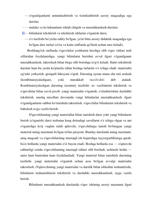  
 
— o'rganilganlarni umumlashtirish va tizimlashtirish asosiy maqsadiga ega 
darslar; 
— malaka va ko'nikmalarni ishlab chiqish va mustahkamlash darslari; 
— bilimlarni tekshirish va tekshirish ishlarini o'rganish darsi; 
— o'z tuzilishi bo'yicha oddiy bo'lgan, ya'ni bitta asosiy didaktik maqsadga ega 
bo'lgan dars turlari (o'rta va katta sinflarda qo'llash uchun mos keladi).  
 
Boshlang'ich sinflarda o'quvchilar yoshlarini hisobga olib o'quv ishlari turli 
xillaridan foydalanishga, yangi bilimlarni berishni avval ilgari o'rganilganni 
mustahkamlash, takrorlash bilan birga olib borishga to'g'ri keladi. Hatto tekshirish 
darslari ham bu yerda ko'pincha ishlar boshqa turlarini o'z ichiga oladi: materialni 
og'zaki yetkazish, qiziqarli hikoyani o'qish. Darsning aynan mana shu turi aralash 
(kombinatsiyalashgan), 
yoki 
murakkab 
tuzilishli 
deb 
ataladi. 
Kombinatsiyalashgan darsning taxminiy tuzilishi: uv vazifalarini tekshirish va 
o'quvchilar bilan savol-javob. yangi materialni o'rganish. o'zlashtirishini dastlabki 
tekshirish. mashq misollari davomida vangi bilimlarini mustahkamlash. ilgari 
o'rganilganlarni suhbat ko'rinishida takrorlash. o'quvchilar bilimlarini tekshirish va 
baholash uvga vazifa berish. 
O'quvchilarning yangi materiallar bilan tanishish darsi yoki yangi bilimlarni 
berish (o'rganish) darsi nisbatan keng doiradagi savollarni o'z ichiga olgan va uni 
o'rganishga ko'p vaqtini talab qiluvchi, o'quvchilarga tanish bo'lmagan yangi 
material uning mazmuni bo'lgan ta'lim jarayoni. Bunday darslarda uning mazmuni, 
aniq maqsadi va o'quvchilarning mustaqil ish bajarishga tayyorgarliklariga qarab, 
ba'zi hollarda yangi materialni o'zi bayon etadi. Boshqa hollarda esa — o'qituvchi 
rahbarligi ostida o'quvchilarning mustaqil ishlari olib boriladi, uchinchi holda — 
unisi ham bunisidan ham foydalaniladi. Yangi material bilan tanishish darsining 
tuzilishi: yangi materialni o'rganish uchun asos bo'lgan avvalgi materialni 
takrorlash. O'qituvchining yangi materialni va darslik bilan ishlashni tushuntirishi, 
bilimlarni tushunishlarini tekshirish va dastlabki mustahkamlash, uyga vazifa 
berish. 
Bilimlarni mustahkamlash darslarida o'quv ishining asosiy mazmuni ilgari 
