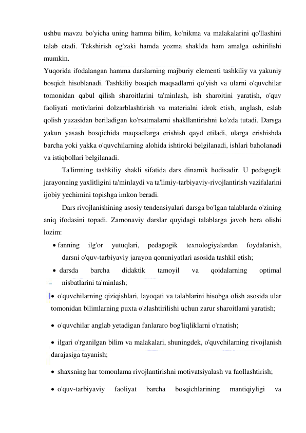  
 
ushbu mavzu bo'yicha uning hamma bilim, ko'nikma va malakalarini qo'llashini 
talab etadi. Tekshirish og'zaki hamda yozma shaklda ham amalga oshirilishi 
mumkin. 
Yuqorida ifodalangan hamma darslarning majburiy elementi tashkiliy va yakuniy 
bosqich hisoblanadi. Tashkiliy bosqich maqsadlarni qo'yish va ularni o'quvchilar 
tomonidan qabul qilish sharoitlarini ta'minlash, ish sharoitini yaratish, o'quv 
faoliyati motivlarini dolzarblashtirish va materialni idrok etish, anglash, eslab 
qolish yuzasidan beriladigan ko'rsatmalarni shakllantirishni ko'zda tutadi. Darsga 
yakun yasash bosqichida maqsadlarga erishish qayd etiladi, ularga erishishda 
barcha yoki yakka o'quvchilarning alohida ishtiroki belgilanadi, ishlari baholanadi 
va istiqbollari belgilanadi. 
Ta'limning tashkiliy shakli sifatida dars dinamik hodisadir. U pedagogik 
jarayonning yaxlitligini ta'minlaydi va ta'limiy-tarbiyaviy-rivojlantirish vazifalarini 
ijobiy yechimini topishga imkon beradi.  
Dars rivojlanishining asosiy tendensiyalari darsga bo'lgan talablarda o'zining 
aniq ifodasini topadi. Zamonaviy darslar quyidagi talablarga javob bera olishi 
lozim: 
 fanning 
ilg'or 
yutuqlari, 
pedagogik 
texnologiyalardan 
foydalanish, 
darsni o'quv-tarbiyaviy jarayon qonuniyatlari asosida tashkil etish; 
 darsda 
barcha 
didaktik 
tamoyil 
va 
qoidalarning 
optimal 
nisbatlarini ta'minlash; 
 o'quvchilarning qiziqishlari, layoqati va talablarini hisobga olish asosida ular 
tomonidan bilimlarning puxta o'zlashtirilishi uchun zarur sharoitlami yaratish; 
 o'quvchilar anglab yetadigan fanlararo bog'liqliklarni o'rnatish; 
 ilgari o'rganilgan bilim va malakalari, shuningdek, o'quvchilarning rivojlanish 
darajasiga tayanish; 
 shaxsning har tomonlama rivojlantirishni motivatsiyalash va faollashtirish; 
 o'quv-tarbiyaviy 
faoliyat 
barcha 
bosqichlarining 
mantiqiyligi 
va 
