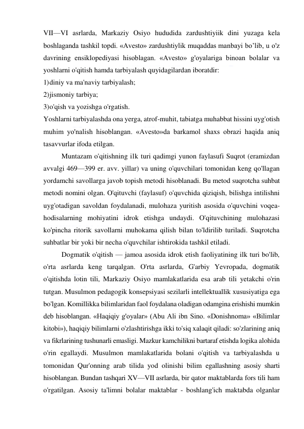  
 
VII—VI asrlarda, Markaziy Osiyo hududida zardushtiyiik dini yuzaga kela 
boshlaganda tashkil topdi. «Avesto» zardushtiylik muqaddas manbayi bo’lib, u o'z 
davrining ensiklopediyasi hisoblagan. «Avesto» g'oyalariga binoan bolalar va 
yoshlarni o'qitish hamda tarbiyalash quyidagilardan iboratdir: 
1) diniy va ma'naviy tarbiyalash; 
2) jismoniy tarbiya; 
3) o'qish va yozishga o'rgatish. 
Yoshlarni tarbiyalashda ona yerga, atrof-muhit, tabiatga muhabbat hissini uyg'otish 
muhim yo'nalish hisoblangan. «Avesto»da barkamol shaxs obrazi haqida aniq 
tasavvurlar ifoda etilgan. 
Muntazam o'qitishning ilk turi qadimgi yunon faylasufi Suqrot (eramizdan 
avvalgi 469—399 er. avv. yillar) va uning o'quvchilari tomonidan keng qo'llagan 
yordamchi savollarga javob topish metodi hisoblanadi. Bu metod suqrotcha suhbat 
metodi nomini olgan. O'qituvchi (faylasuf) o'quvchida qiziqish, bilishga intilishni 
uyg'otadigan savoldan foydalanadi, mulohaza yuritish asosida o'quvchini voqea-
hodisalarning mohiyatini idrok etishga undaydi. O'qituvchining mulohazasi 
ko'pincha ritorik savollarni muhokama qilish bilan to'ldirilib turiladi. Suqrotcha 
suhbatlar bir yoki bir necha o'quvchilar ishtirokida tashkil etiladi. 
Dogmatik o'qitish — jamoa asosida idrok etish faoliyatining ilk turi bo'lib, 
o'rta asrlarda keng tarqalgan. O'rta asrlarda, G'arbiy Yevropada, dogmatik 
o'qitishda lotin tili, Markaziy Osiyo mamlakatlarida esa arab tili yetakchi o'rin 
tutgan. Musulmon pedagogik konsepsiyasi sezilarli intellektuallik xususiyatiga ega 
bo'lgan. Komillikka bilimlaridan faol foydalana oladigan odamgina erishishi mumkin 
deb hisoblangan. «Haqiqiy g'oyalar» (Abu Ali ibn Sino. «Donishnoma» «Bilimlar 
kitobi»), haqiqiy bilimlarni o'zlashtirishga ikki to'siq xalaqit qiladi: so'zlarining aniq 
va fikrlarining tushunarli emasligi. Mazkur kamchilikni bartaraf etishda logika alohida 
o'rin egallaydi. Musulmon mamlakatlarida bolani o'qitish va tarbiyalashda u 
tomonidan Qur'onning arab tilida yod olinishi bilim egallashning asosiy sharti 
hisoblangan. Bundan tashqari XV—VII asrlarda, bir qator maktablarda fors tili ham 
o'rgatilgan. Asosiy ta'limni bolalar maktablar - boshlang'ich maktabda olganlar 
