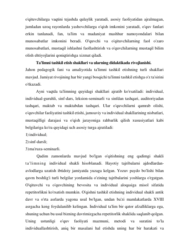  
 
o'qituvchilarga vaqtini tejashda qulaylik yaratadi, asosiy faoliyatidan ajralmagan, 
jumladan uzoq rayonlarda yashovchilarga o'qish imkonini yaratadi, o'quv fanlari 
erkin tanlanadi, fan, ta'lim va madaniyat mashhur namoyondalari bilan 
munosabatlar imkonini beradi. O'quvchi va o'qituvchilarning faol o'zaro 
munosabatlari, mustaqil ishlashni faollashtirish va o'quvchilarning mustaqil bilim 
olish ehtiyojlarini qoniqtirishga xizmat qiladi. 
Ta'limni tashkil etish shakllari va ularning didaktikada rivojlanishi. 
Jahon pedagogik fani va amaliyotida ta'limni tashkil etishning turli shakllari 
mavjud. Jamiyat rivojining har bir yangi bosqichi ta'limni tashkil etishga o'z ta'sirini 
o'tkazadi. 
Ayni vaqtda ta'limning quyidagi shakllari ajratib ko'rsatiladi: individual, 
individual-guruhli, sinf-dars, leksion-seminarli va sinfdan tashqari, auditoriyadan 
tashqari, maktab va maktabdan tashqari. Ular o'quvchilarni qamrab olishi, 
o'quvchilar faoliyatini tashkil etishi, jamoaviy va individual shakllarining nisbatlari, 
mustaqilligi darajasi va o'qish jarayoniga rahbarlik qilish xususiyatlari kabi 
belgilariga ko'ra quyidagi uch asosiy turga ajratiladi: 
1) individual; 
2) sinf-darsli; 
3) ma'ruza-seminarli.  
 
Qadim zamonlarda mavjud bo'lgan o'qitishning eng qadimgi shakli 
ta'limning individual shakli hisoblanadi. Hayotiy tajribalarni ajdodlardan-
avlodlarga uzatish ibtidoiy jamiyatda yuzaga kelgan. Yozuv paydo bo'lishi bilan 
qavm boshlig'i turli belgilar yordamida o'zining tajribalarini yoshlarga o'rgatgan. 
O'qituvchi va o'quvchining bevosita va individual aloqasiga misol sifatida 
repetitorlikni ko'rsatish mumkin. O'qishni tashkil etishning individual shakli antik 
davr va o'rta asrlarda yagona usul bo'lgan, undan ba'zi mamlakatlarda XVIII 
asrgacha keng foydalanilib kelingan. Individual ta'lim bir qator afzalliklarga ega, 
shuning uchun bu usul bizning davrimizgacha repetitorlik shaklida saqlanib qolgan. 
Uning 
ustunligi 
o'quv 
faoliyati 
mazmuni, 
metodi 
va 
suratini 
to'la 
individuallashtirish, aniq bir masalani hal etishda uning har bir harakati va 
