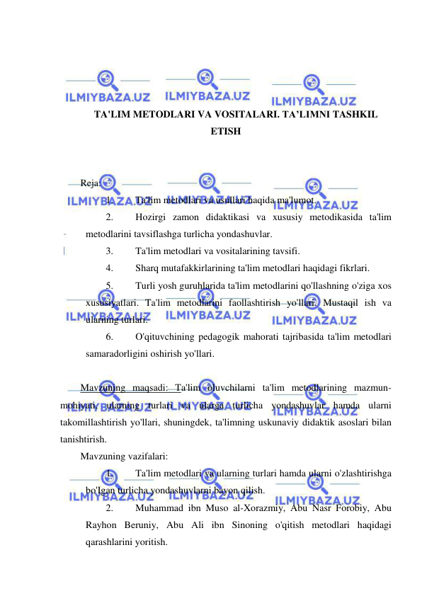  
 
 
 
 
 
TA'LIM METODLARI VA VOSITALARI. TA’LIMNI TASHKIL 
ETISH 
 
 
Reja: 
1. 
Ta'lim metodlari va usullari haqida ma'lumot. 
2. 
Hozirgi zamon didaktikasi va xususiy metodikasida ta'lim 
metodlarini tavsiflashga turlicha yondashuvlar. 
3. 
Ta'lim metodlari va vositalarining tavsifi. 
4. 
Sharq mutafakkirlarining ta'lim metodlari haqidagi fikrlari. 
5. 
Turli yosh guruhlarida ta'lim metodlarini qo'llashning o'ziga xos 
xususiyatlari. Ta'lim metodlarini faollashtirish yo'llari. Mustaqil ish va 
ularning turlari. 
6. 
O'qituvchining pedagogik mahorati tajribasida ta'lim metodlari 
samaradorligini oshirish yo'llari. 
 
Mavzuning maqsadi: Ta'lim oluvchilarni ta'lim metodlarining mazmun-
mohiyati, ularning turlari va ularga turlicha yondashuvlar hamda ularni 
takomillashtirish yo'llari, shuningdek, ta'limning uskunaviy didaktik asoslari bilan 
tanishtirish. 
Mavzuning vazifalari: 
1. 
Ta'lim metodlari va ularning turlari hamda ularni o'zlashtirishga 
bo'Igan turlicha yondashuvlarni bayon qilish. 
2. 
Muhammad ibn Muso al-Xorazmiy, Abu Nasr Forobiy, Abu 
Rayhon Beruniy, Abu Ali ibn Sinoning o'qitish metodlari haqidagi 
qarashlarini yoritish. 
