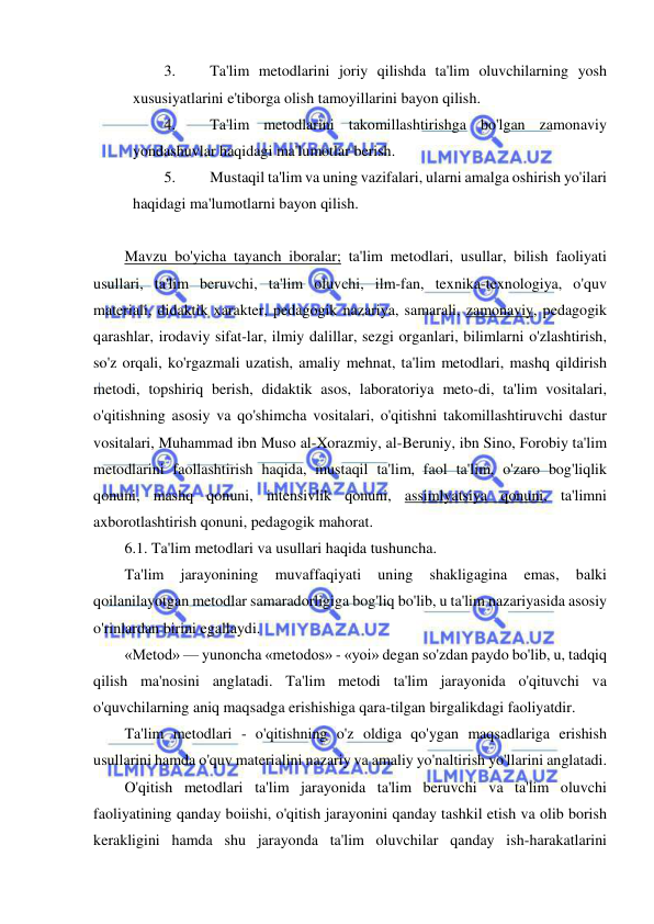  
 
3. 
Ta'lim metodlarini joriy qilishda ta'lim oluvchilarning yosh 
xususiyatlarini e'tiborga olish tamoyillarini bayon qilish. 
4. 
Ta'lim metodlarini takomillashtirishga bo'lgan zamonaviy 
yondashuvlar haqidagi ma'lumotlar berish. 
5. 
Mustaqil ta'lim va uning vazifalari, ularni amalga oshirish yo'ilari 
haqidagi ma'lumotlarni bayon qilish.  
 
Mavzu bo'yicha tayanch iboralar; ta'lim metodlari, usullar, bilish faoliyati 
usullari, ta'lim beruvchi, ta'lim oluvchi, ilm-fan, texnika-texnologiya, o'quv 
materiali, didaktik xarakter, pedagogik nazariya, samarali, zamonaviy, pedagogik 
qarashlar, irodaviy sifat-lar, ilmiy dalillar, sezgi organlari, bilimlarni o'zlashtirish, 
so'z orqali, ko'rgazmali uzatish, amaliy mehnat, ta'lim metodlari, mashq qildirish 
metodi, topshiriq berish, didaktik asos, laboratoriya meto-di, ta'lim vositalari, 
o'qitishning asosiy va qo'shimcha vositalari, o'qitishni takomillashtiruvchi dastur 
vositalari, Muhammad ibn Muso al-Xorazmiy, al-Beruniy, ibn Sino, Forobiy ta'lim 
metodlarini faollashtirish haqida, mustaqil ta'lim, faol ta'lim, o'zaro bog'liqlik 
qonuni, mashq qonuni, intensivlik qonuni, assimlyatsiya qonuni, ta'limni 
axborotlashtirish qonuni, pedagogik mahorat. 
6.1. Ta'lim metodlari va usullari haqida tushuncha. 
Ta'lim 
jarayonining 
muvaffaqiyati 
uning 
shakligagina 
emas, 
balki 
qoilanilayotgan metodlar samaradorligiga bog'liq bo'lib, u ta'lim nazariyasida asosiy 
o'rinlardan birini egallaydi. 
«Metod» — yunoncha «metodos» - «yoi» degan so'zdan paydo bo'lib, u, tadqiq 
qilish ma'nosini anglatadi. Ta'lim metodi ta'lim jarayonida o'qituvchi va 
o'quvchilarning aniq maqsadga erishishiga qara-tilgan birgalikdagi faoliyatdir. 
Ta'lim metodlari - o'qitishning o'z oldiga qo'ygan maqsadlariga erishish 
usullarini hamda o'quv materialini nazariy va amaliy yo'naltirish yo'llarini anglatadi. 
O'qitish metodlari ta'lim jarayonida ta'lim beruvchi va ta'lim oluvchi 
faoliyatining qanday boiishi, o'qitish jarayonini qanday tashkil etish va olib borish 
kerakligini hamda shu jarayonda ta'lim oluvchilar qanday ish-harakatlarini 
