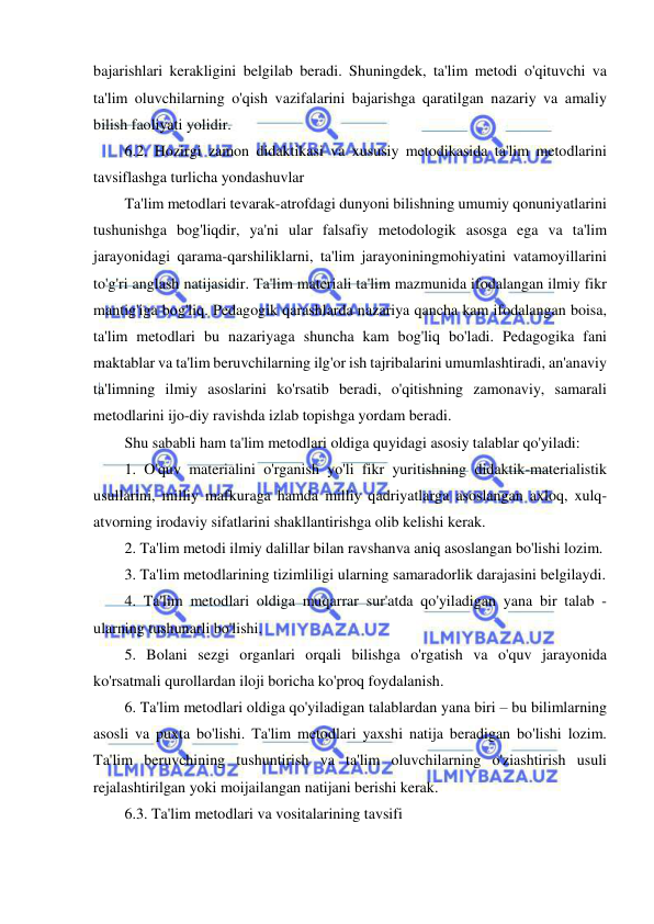  
 
bajarishlari kerakligini belgilab beradi. Shuningdek, ta'lim metodi o'qituvchi va 
ta'lim oluvchilarning o'qish vazifalarini bajarishga qaratilgan nazariy va amaliy 
bilish faoliyati yolidir. 
6.2. Hozirgi zamon didaktikasi va xususiy metodikasida ta'lim metodlarini 
tavsiflashga turlicha yondashuvlar 
Ta'lim metodlari tevarak-atrofdagi dunyoni bilishning umumiy qonuniyatlarini 
tushunishga bog'liqdir, ya'ni ular falsafiy metodologik asosga ega va ta'lim 
jarayonidagi qarama-qarshiliklarni, ta'lim jarayoniningmohiyatini vatamoyillarini 
to'g'ri anglash natijasidir. Ta'lim materiali ta'lim mazmunida ifodalangan ilmiy fikr 
mantig'iga bog'liq. Pedagogik qarashlarda nazariya qancha kam ifodalangan boisa, 
ta'lim metodlari bu nazariyaga shuncha kam bog'liq bo'ladi. Pedagogika fani 
maktablar va ta'lim beruvchilarning ilg'or ish tajribalarini umumlashtiradi, an'anaviy 
ta'limning ilmiy asoslarini ko'rsatib beradi, o'qitishning zamonaviy, samarali 
metodlarini ijo-diy ravishda izlab topishga yordam beradi. 
Shu sababli ham ta'lim metodlari oldiga quyidagi asosiy talablar qo'yiladi: 
1. O'quv materialini o'rganish yo'li fikr yuritishning didaktik-materialistik 
usullarini, milliy mafkuraga hamda milliy qadriyatlarga asoslangan axloq, xulq-
atvorning irodaviy sifatlarini shakllantirishga olib kelishi kerak. 
2. Ta'lim metodi ilmiy dalillar bilan ravshanva aniq asoslangan bo'lishi lozim. 
3. Ta'lim metodlarining tizimliligi ularning samaradorlik darajasini belgilaydi. 
4. Ta'lim metodlari oldiga muqarrar sur'atda qo'yiladigan yana bir talab - 
ularning tushunarli bo'lishi. 
5. Bolani sezgi organlari orqali bilishga o'rgatish va o'quv jarayonida 
ko'rsatmali qurollardan iloji boricha ko'proq foydalanish. 
6. Ta'lim metodlari oldiga qo'yiladigan talablardan yana biri – bu bilimlarning 
asosli va puxta bo'lishi. Ta'lim metodlari yaxshi natija beradigan bo'lishi lozim. 
Ta'lim beruvchining tushuntirish va ta'lim oluvchilarning o'ziashtirish usuli 
rejalashtirilgan yoki moijailangan natijani berishi kerak. 
6.3. Ta'lim metodlari va vositalarining tavsifi 
