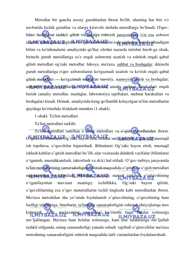  
 
Metodlar bir qancha asosiy guruhlardan iborat bo'lib, ularning har biri o'z 
navbatida kichik guruhlar va ularga kiruvchi alohida metodlarga bo'linadi. O'quv-
biluv faoliyatini tashkil qilish va amalga oshirish jarayonining o'zi esa axborot 
uzatish, qabul qilish, anglash va o'quv axborotlarini esda saqlashni hamda olinadigan 
bilim va ko'nikmalarni amaliyotda qo'llay olishni nazarda tutishni hisob-ga olsak, 
birinchi guruh metodlariga so'z orqali axborotni uzatish va eshitish orqali qabul 
qilish metodlari og'zaki metodlar; hikoya, ma'ruza, suhbat va boshqalar; ikkinchi 
guruh metodlariga o'quv axborotlarini ko'rgazmali uzatish va ko'rish orqali qabul 
qilish metodlari — ko'rgazmali metodlar: tasviriy, namoyish qilish va boshqalar; 
uchunchi guruh metodlariga o'quv axborotini amaliy mehnat harakatlari orqali 
berish (amaliy metodlar, mashqlar, laboratoriya tajribalari, mehnat harakatlari va 
boshqalar) kiradi. Demak, amaliyotda keng qo'llanilib kelayotgan ta'lim metodlarini 
quyidagi ko'rinishda ifodalash mumkin (1-shakl). 
1-shakl. Ta'lim metodlari. 
Ta'lim mеtodlari tarkibi. 
Ta'lim mеtodlari tarkiban o’qitish mеtodlari va o’qish mеtodlaridan iborat. 
O’qituvchi bilimlarni Og’zaki bayon etsa, bolalar uni tinglaydi; o’qituvchi mustaqil 
ish topshirsa, o’quvchilar bajarishadi. Bilimlarni Og’zaki bayon etish, mustaqil 
ishlash kabilar o’qitish mеtodlari bo’lib, ular vositasida didaktik vazifalar (bilimlarni 
o’rganish, mustahkamlash, takrorlash va sh.k) hal etiladi. O’quv-tarbiya jarayonida 
ta'lim mеtodlarining samaradorligini oshirish maqsadida o’qitish va o’qish mеtodlari 
majmuasidan foydalaniladi. Masalan, ma'ruza mеtodi tarkiban o’qituvshining 
o’rganilayottan 
mavzuni 
mantiqiy 
izchillikka, 
Og’zaki 
bayon 
qilishi, 
o’quvchilarning esa o’quv matеriallarini izchil tinglashi kabi mеtodlardan iborat. 
Ma'ruza mеtodidan shu yo’sinda foydalanish o’qituvchining, o’quvchining ham 
faolligi talablariga, binobarin, ta'limning samaradorligini oshirish ehtiyojlariqa mos 
kеlmaydi. Zеro, ma'ruzaning yuqoridagi ko’rinishi faqat bolalar xotirasiga 
mo’ljallangan. Ma'ruza ham bolalar xotirasiga, ham ular tafakkuriga mo’ljallab 
tashkil etilganda, uning samaradorligi yanada oshadi. tajribali o’qituvchilar ma'ruza 
mеtodining samaradorligini oshirish maqsadida turli variantlardan foydalanishadi. 
