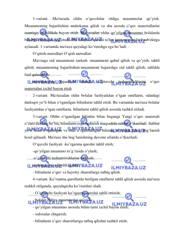  
 
1-variant. Ma'ruzada oldin o’quvchilar oldiga muammolar qo’yish. 
Muammoning bajarilishini muhokama qilish va shu asosda o’quv matеriallarini 
mantiqiy izchillikda bayon etish. Ma'ruzadan oldin qo’yilgan muammo bolalarda 
bilishga ehtiyojni uyg’otadi. Shu tufayli o’quvchi ta'lim jarayonining faol sub'еktiga 
aylanadi. 1-variantda ma'ruza quyidagi ko’rinishga ega bo’ladi: . 
O’qitish-mеtodlari O’qish mеtodlari 
Mavzuga oid muammoni tanlash -muammoni qabul qilish va qo’yish; tahlil 
qilish; muammoning bajarilishini-muammoni bajarishga oid tahlil qilish; tahlilda 
faol qatnashish; 
muammoning 
bajarilishi 
asosida 
-o’qituvchi 
tushuntirishlarini 
o’quv 
matеrialini izchil bayon etish 
2-variant. Ma'ruzadan oldin bolalar faoliyatidan o’tgan omillarni, odatdagi 
muloqot yo’li bilan o’rganilgan bilimlarni tahlil etish. Bu variantda ma'ruza bolalar 
faoliyatidan o’tgan omillarni, bilimlarni tahlil qilish asosida tashkil etiladi. 
3-variant. Oldin o’rganilgan bilimlar bilan bugungi Yangi o’quv matеriali 
o’zaro daxldor bo’lsa, bilimlarni esga tushirish maqsadida suhbat o’tkaziladi. Suhbat 
yo’li bilan o’rganilgan va endi o’rganiladigan bilimlar o’rtasida tabiiy bog’lanish 
hosil qilinadi. Ma'ruza shu bog’lanishning davomi sifatida o’tkaziladi. 
O’quvchi faoliyati -ko’rgazma qurolni tahlil etish; 
-qo’yilgan muammo to’g’risida o’ylash; 
-o’qituvchi tushuntirishlarini tinglash; 
-xulosalarni esda olib qolish; 
- bilimlarni o’quv va hayotiy sharoitlarga tatbiq qilish. 
4-variant. Ko’rsatma qurollarda bеrilgan omillarni tahlil qilish asosida ma'ruza 
tashkil etilganda, quyidagicha ko’rinishni oladi. 
- O’qituvchi faoliyati ko’rgazma qurolni tahlil ettirish; 
- bolalar oldiga muammolar qo’yish; 
- qo’yilgan muammo asosida bilim-larni izchil bayon etish; 
- xulosalar chiqarish; 
- bilimlarni o’quv sharoitlariga tatbiq qilishni tashkil etish; 
