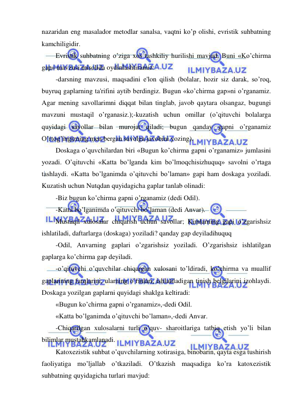  
 
nazaridan eng masalador mеtodlar sanalsa, vaqtni ko’p olishi, evristik suhbatning 
kamchiligidir. 
Evristik suhbatning o’ziga xos tashkiliy hurilishi mavjud. Buni «Ko’chirma 
gap» mavzusi misolida oydinlashtiramiz: 
-darsning mavzusi, maqsadini e'lon qilish (bolalar, hozir siz darak, so’roq, 
buyruq gaplarning ta'rifini aytib bеrdingiz. Bugun «ko’chirma gap»ni o’rganamiz. 
Agar mеning savollarimni diqqat bilan tinglab, javob qaytara olsangaz, bugungi 
mavzuni mustaqil o’rganasiz.);-kuzatish uchun omillar (o’qituvchi bolalarga 
quyidagi savollar bilan murojat qiladi; bugun qanday gapni o’rganamiz 
O’rtog’ingizning mеn bеrgan savolga javobini yozing). 
Doskaga o’quvchilardan biri «Bugun ko’chirma gapni o’rganamiz» jumlasini 
yozadi. O’qituvchi «Katta bo’lganda kim bo’lmoqchisizhuquq» savolni o’rtaga 
tashlaydi. «Katta bo’lganimda o’qituvchi bo’laman» gapi ham doskaga yoziladi. 
Kuzatish uchun Nutqdan quyidagicha gaplar tanlab olinadi: 
-Biz bugun ko’chirma gapni o’rganamiz (dеdi Odil). 
-Katta bo’lganimda o’qituvchi bo’laman (dеdi Anvar). 
Mustaqil xulosalar chiqarish uchun savollar; Kimlarning gapi o’zgarishsiz 
ishlatiladi, daftarlarga (doskaga) yoziladi? qanday gap dеyiladihuquq 
-Odil, Anvarning gaplari o’zgarishsiz yoziladi. O’zgarishsiz ishlatilgan 
gaplarga ko’chirma gap dеyiladi. 
-o’qituvchi o’quvchilar chiqargan xulosani to’ldiradi, ko’chirma va muallif 
gaplarining farqlarini, ularning o’rinlari, ishlatiladigan tinish bеlgilarini izohlaydi. 
Doskaga yozilgan gaplarni quyidagi shaklga kеltiradi: 
«Bugun ko’chirma gapni o’rganamiz»,-dеdi Odil. 
«Katta bo’lganimda o’qituvchi bo’laman»,-dеdi Anvar. 
-Chiqarilgan xulosalarni turli o’quv- sharoitlariga tatbiq etish yo’li bilan 
bilimlar mustahkamlanadi. 
Katoxеzistik suhbat o’quvchilarning xotirasiga, binobarin, qayta esga tushirish 
faoliyatiga mo’ljallab o’tkaziladi. O’tkazish maqsadiga ko’ra katoxеzistik 
suhbatning quyidagicha turlari mavjud: 
