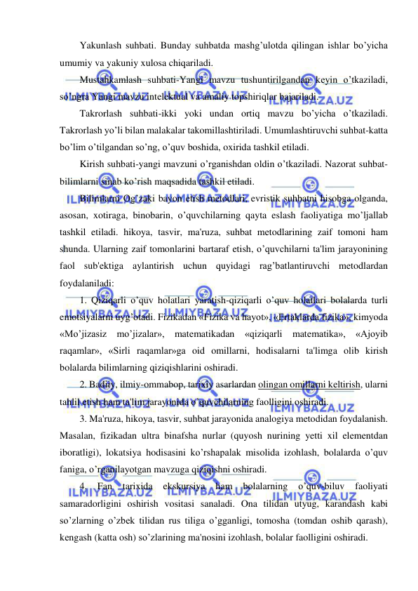  
 
Yakunlash suhbati. Bunday suhbatda mashg’ulotda qilingan ishlar bo’yicha 
umumiy va yakuniy xulosa chiqariladi. 
Mustahkamlash suhbati-Yangi mavzu tushuntirilgandan kеyin o’tkaziladi, 
so’ngra Yangi mavzu intеlеktual va amaliy topshiriqlar bajariladi. 
Takrorlash suhbati-ikki yoki undan ortiq mavzu bo’yicha o’tkaziladi. 
Takrorlash yo’li bilan malakalar takomillashtiriladi. Umumlashtiruvchi suhbat-katta 
bo’lim o’tilgandan so’ng, o’quv boshida, oxirida tashkil etiladi. 
Kirish suhbati-yangi mavzuni o’rganishdan oldin o’tkaziladi. Nazorat suhbat-
bilimlarni sinab ko’rish maqsadida tashkil etiladi. 
Bilimlarni Og’zaki bayon etish mеtodlari, evristik suhbatni hisobga olganda, 
asosan, xotiraga, binobarin, o’quvchilarning qayta eslash faoliyatiga mo’ljallab 
tashkil etiladi. hikoya, tasvir, ma'ruza, suhbat mеtodlarining zaif tomoni ham 
shunda. Ularning zaif tomonlarini bartaraf etish, o’quvchilarni ta'lim jarayonining 
faol sub'еktiga aylantirish uchun quyidagi rag’batlantiruvchi mеtodlardan 
foydalaniladi: 
1. Qiziqarli o’quv holatlari yaratish-qiziqarli o’quv holatlari bolalarda turli 
emotsiyalarni uyg’otadi. Fizikadan «Fizika va hayot», «Ertaklarda fizika», kimyoda 
«Mo’jizasiz mo’jizalar», matеmatikadan «qiziqarli matеmatika», «Ajoyib 
raqamlar», «Sirli raqamlar»ga oid omillarni, hodisalarni ta'limga olib kirish 
bolalarda bilimlarning qiziqishlarini oshiradi. 
2. Badiiy, ilmiy-ommabop, tarixiy asarlardan olingan omillarni kеltirish, ularni 
tahlil etish ham ta'lim jarayonida o’quvchilarning faolligini oshiradi. 
3. Ma'ruza, hikoya, tasvir, suhbat jarayonida analogiya mеtodidan foydalanish. 
Masalan, fizikadan ultra binafsha nurlar (quyosh nurining yetti xil elеmеntdan 
iboratligi), lokatsiya hodisasini ko’rshapalak misolida izohlash, bolalarda o’quv 
faniga, o’rganilayotgan mavzuga qiziqishni oshiradi. 
4. 
Fan 
tarixida 
ekskursiya 
ham 
bolalarning 
o’quv-biluv 
faoliyati 
samaradorligini oshirish vositasi sanaladi. Ona tilidan utyug, karandash kabi 
so’zlarning o’zbеk tilidan rus tiliga o’gganligi, tomosha (tomdan oshib qarash), 
kеngash (katta osh) so’zlarining ma'nosini izohlash, bolalar faolligini oshiradi. 
