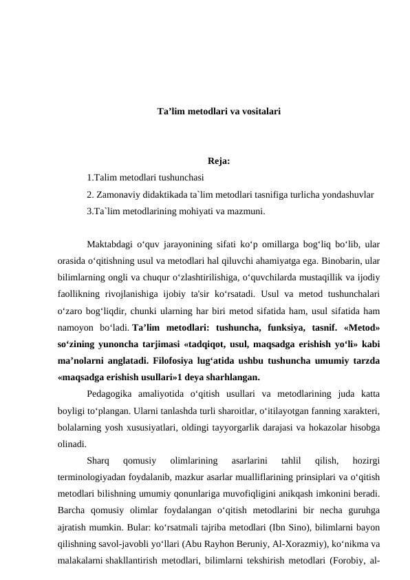 Ta’lim metodlari va vositalari
Reja:
1.Talim metodlari tushunchasi
2. Zamonaviy didaktikada ta`lim metodlari tasnifiga turlicha yondashuvlar
3.Ta`lim metodlarining mohiyati va mazmuni.
Maktabdagi o‘quv jarayonining sifati ko‘p omillarga bog‘liq bo‘lib, ular
orasida o‘qitishning usul va metodlari hal qiluvchi ahamiyatga ega. Binobarin, ular
bilimlarning ongli va chuqur o‘zlashtirilishiga, o‘quvchilarda mustaqillik va ijodiy
faollikning rivojlanishiga ijobiy ta'sir  ko‘rsatadi.  Usul  va metod tushunchalari
o‘zaro bog‘liqdir, chunki ularning har biri metod sifatida ham, usul sifatida ham
namoyon  bo‘ladi. Ta’lim  metodlari:  tushuncha,  funksiya,  tasnif.  «Metod»
so‘zining yunoncha tarjimasi «tadqiqot, usul, maqsadga erishish yo‘li» kabi
ma’nolarni anglatadi. Filofosiya lug‘atida ushbu tushuncha umumiy tarzda
«maqsadga erishish usullari»1 deya sharhlangan.
Pedagogika  amaliyotida  o‘qitish  usullari  va  metodlarining  juda  katta
boyligi to‘plangan. Ularni tanlashda turli sharoitlar, o‘itilayotgan fanning xarakteri,
bolalarning yosh xususiyatlari, oldingi tayyorgarlik darajasi va hokazolar hisobga
olinadi.
Sharq  qomusiy  olimlarining  asarlarini  tahlil  qilish,  hozirgi
terminologiyadan foydalanib, mazkur asarlar mualliflarining prinsiplari va o‘qitish
metodlari bilishning umumiy qonunlariga muvofiqligini anikqash imkonini beradi.
Barcha  qomusiy  olimlar  foydalangan  o‘qitish  metodlarini  bir  necha  guruhga
ajratish mumkin. Bular: ko‘rsatmali tajriba metodlari (Ibn Sino), bilimlarni bayon
qilishning savol-javobli yo‘llari (Abu Rayhon Beruniy, Al-Xorazmiy), ko‘nikma va
malakalarni shakllantirish metodlari, bilimlarni tekshirish metodlari (Forobiy, al-
