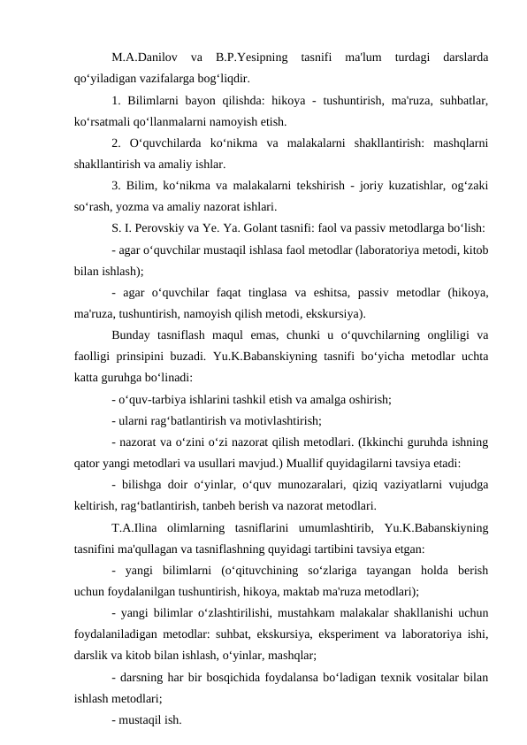 M.A.Danilov  va  B.P.Yesipning  tasnifi  ma'lum  turdagi  darslarda
qo‘yiladigan vazifalarga bog‘liqdir.
1. Bilimlarni  bayon  qilishda:  hikoya -  tushuntirish,  ma'ruza, suhbatlar,
ko‘rsatmali qo‘llanmalarni namoyish etish.
2.  O‘quvchilarda  ko‘nikma  va  malakalarni  shakllantirish:  mashqlarni
shakllantirish va amaliy ishlar.
3. Bilim, ko‘nikma va malakalarni tekshirish - joriy kuzatishlar, og‘zaki
so‘rash, yozma va amaliy nazorat ishlari.
S. I. Perovskiy va Ye. Ya. Golant tasnifi: faol va passiv metodlarga bo‘lish:
- agar o‘quvchilar mustaqil ishlasa faol metodlar (laboratoriya metodi, kitob
bilan ishlash);
-  agar  o‘quvchilar  faqat  tinglasa  va  eshitsa,  passiv  metodlar  (hikoya,
ma'ruza, tushuntirish, namoyish qilish metodi, ekskursiya).
Bunday  tasniflash  maqul  emas,  chunki  u  o‘quvchilarning  ongliligi  va
faolligi prinsipini buzadi. Yu.K.Babanskiyning tasnifi bo‘yicha metodlar uchta
katta guruhga bo‘linadi:
- o‘quv-tarbiya ishlarini tashkil etish va amalga oshirish;
- ularni rag‘batlantirish va motivlashtirish;
- nazorat va o‘zini o‘zi nazorat qilish metodlari. (Ikkinchi guruhda ishning
qator yangi metodlari va usullari mavjud.) Muallif quyidagilarni tavsiya etadi:
- bilishga doir o‘yinlar, o‘quv munozaralari, qiziq vaziyatlarni vujudga
keltirish, rag‘batlantirish, tanbeh berish va nazorat metodlari.
T.A.Ilina  olimlarning  tasniflarini  umumlashtirib,  Yu.K.Babanskiyning
tasnifini ma'qullagan va tasniflashning quyidagi tartibini tavsiya etgan:
-  yangi  bilimlarni  (o‘qituvchining  so‘zlariga  tayangan  holda  berish
uchun foydalanilgan tushuntirish, hikoya, maktab ma'ruza metodlari);
- yangi bilimlar o‘zlashtirilishi, mustahkam malakalar shakllanishi uchun
foydalaniladigan metodlar: suhbat, ekskursiya, eksperiment va laboratoriya ishi,
darslik va kitob bilan ishlash, o‘yinlar, mashqlar;
- darsning har bir bosqichida foydalansa bo‘ladigan texnik vositalar bilan
ishlash metodlari;
- mustaqil ish.
