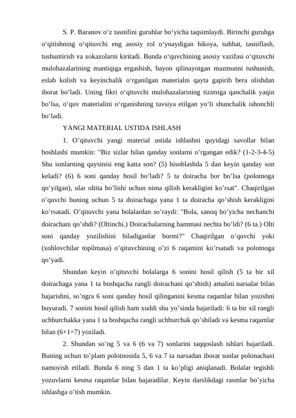 S. P. Baranov o‘z tasnifini guruhlar bo‘yicha taqsimlaydi. Birinchi guruhga
o‘qitishning  o‘qituvchi  eng  asosiy  rol  o‘ynaydigan  hikoya,  suhbat,  tasniflash,
tushuntirish va xokazolarni kiritadi. Bunda o‘quvchining asosiy vazifasi o‘qituvchi
mulohazalarining mantiqiga ergashish, bayon qilinayotgan mazmunni tushunish,
eslab kolish va keyinchalik o‘rganilgan materialni qayta gapirib bera olishdan
iborat bo‘ladi. Uning fikri o‘qituvchi mulohazalarining tizimiga qanchalik yaqin
bo‘lsa, o‘quv materialini o‘rganishning tavsiya etilgan yo‘li shunchalik ishonchli
bo‘ladi.
YANGI MATERIAL USTIDA ISHLASH
1.  O’qituvchi  yangi  material  ustida  ishlashni  quyidagi  savollar  bilan
boshlashi mumkin: "Biz sizlar bilan qanday sonlarni o’rgangan edik? (1-2-3-4-5)
Shu sonlarning qaysinisi eng katta son? (5) hisoblashda 5 dan keyin qanday son
keladi? (6) 6 soni qanday hosil bo’ladi? 5 ta doiracha bor bo’lsa (polotnoga
qo’yilgan), ular oltita bo’lishi uchun nima qilish kerakligini ko’rsat". Chaqirilgan
o’quvchi buning uchun 5 ta doirachaga yana 1 ta doiracha qo’shish kerakligini
ko’rsatadi. O’qituvchi yana bolalardan so’raydi: "Bola, sanoq bo’yicha nechanchi
doirachani qo’shdi? (Oltinchi.) Doirachalarning hammasi nechta bo’ldi? (6 ta.) Olti
soni  qanday  yozilishini  biladiganlar  bormi?"  Chaqirilgan  o’quvchi  yoki
(xohlovchilar topilmasa) o’qituvchining o’zi 6 raqamini ko’rsatadi va polotnoga
qo’yadi.
Shundan keyin o’qituvchi  bolalarga 6 sonini  hosil  qilish  (5 ta bir  xil
doirachaga yana 1 ta boshqacha rangli doirachani qo’shish) amalini narsalar bilan
bajarishni, so’ngra 6 soni qanday hosil qilinganini kesma raqamlar bilan yozishni
buyuradi. 7 sonini hosil qilish ham xuddi shu yo’sinda bajariladi: 6 ta bir xil rangli
uchburchakka yana 1 ta boshqacha rangli uchburchak qo’shiladi va kesma raqamlar
bilan (6+1=7) yoziladi.
2. Shundan so’ng 5 va 6 (6 va 7) sonlarini taqqoslash ishlari bajariladi.
Buning uchun to’plam polotnosida 5, 6 va 7 ta narsadan iborat sonlar polonachasi
namoyish etiladi. Bunda 6 ning 5 dan 1 ta ko’pligi aniqlanadi. Bolalar tegishli
yozuvlarni kesma raqamlar bilan bajaradilar. Keyin darslikdagi rasmlar bo’yicha
ishlashga o’tish mumkin.
