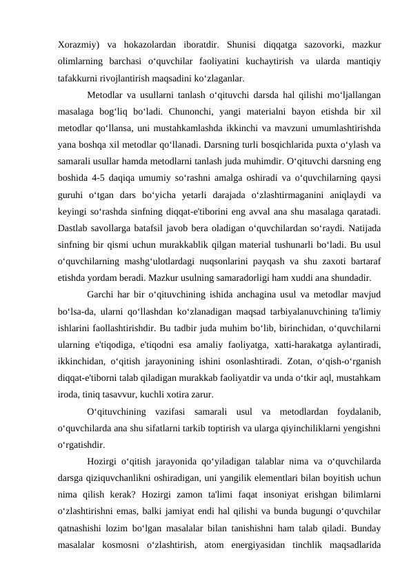 Xorazmiy)  va  hokazolardan  iboratdir.  Shunisi  diqqatga  sazovorki,  mazkur
olimlarning  barchasi  o‘quvchilar  faoliyatini  kuchaytirish  va  ularda  mantiqiy
tafakkurni rivojlantirish maqsadini ko‘zlaganlar.
Metodlar va usullarni tanlash o‘qituvchi darsda hal qilishi mo‘ljallangan
masalaga  bog‘liq  bo‘ladi.  Chunonchi,  yangi  materialni  bayon  etishda  bir  xil
metodlar qo‘llansa, uni mustahkamlashda ikkinchi va mavzuni umumlashtirishda
yana boshqa xil metodlar qo‘llanadi. Darsning turli bosqichlarida puxta o‘ylash va
samarali usullar hamda metodlarni tanlash juda muhimdir. O‘qituvchi darsning eng
boshida 4-5 daqiqa umumiy so‘rashni amalga oshiradi va o‘quvchilarning qaysi
guruhi  o‘tgan  dars  bo‘yicha  yetarli  darajada  o‘zlashtirmaganini  aniqlaydi  va
keyingi so‘rashda sinfning diqqat-e'tiborini eng avval ana shu masalaga qaratadi.
Dastlab savollarga batafsil javob bera oladigan o‘quvchilardan so‘raydi. Natijada
sinfning bir qismi uchun murakkablik qilgan material tushunarli bo‘ladi. Bu usul
o‘quvchilarning mashg‘ulotlardagi nuqsonlarini payqash va shu zaxoti bartaraf
etishda yordam beradi. Mazkur usulning samaradorligi ham xuddi ana shundadir.
Garchi har bir o‘qituvchining ishida anchagina usul va metodlar mavjud
bo‘lsa-da, ularni qo‘llashdan ko‘zlanadigan maqsad tarbiyalanuvchining ta'limiy
ishlarini faollashtirishdir. Bu tadbir juda muhim bo‘lib, birinchidan, o‘quvchilarni
ularning e'tiqodiga, e'tiqodni esa amaliy faoliyatga, xatti-harakatga aylantiradi,
ikkinchidan, o‘qitish jarayonining ishini osonlashtiradi. Zotan, o‘qish-o‘rganish
diqqat-e'tiborni talab qiladigan murakkab faoliyatdir va unda o‘tkir aql, mustahkam
iroda, tiniq tasavvur, kuchli xotira zarur.
O‘qituvchining  vazifasi  samarali  usul  va  metodlardan  foydalanib,
o‘quvchilarda ana shu sifatlarni tarkib toptirish va ularga qiyinchiliklarni yengishni
o‘rgatishdir.
Hozirgi o‘qitish jarayonida qo‘yiladigan talablar nima va o‘quvchilarda
darsga qiziquvchanlikni oshiradigan, uni yangilik elementlari bilan boyitish uchun
nima  qilish  kerak?  Hozirgi  zamon  ta'limi  faqat  insoniyat  erishgan  bilimlarni
o‘zlashtirishni emas, balki jamiyat endi hal qilishi va bunda bugungi o‘quvchilar
qatnashishi lozim bo‘lgan masalalar bilan tanishishni ham talab qiladi. Bunday
masalalar  kosmosni  o‘zlashtirish,  atom  energiyasidan  tinchlik  maqsadlarida
