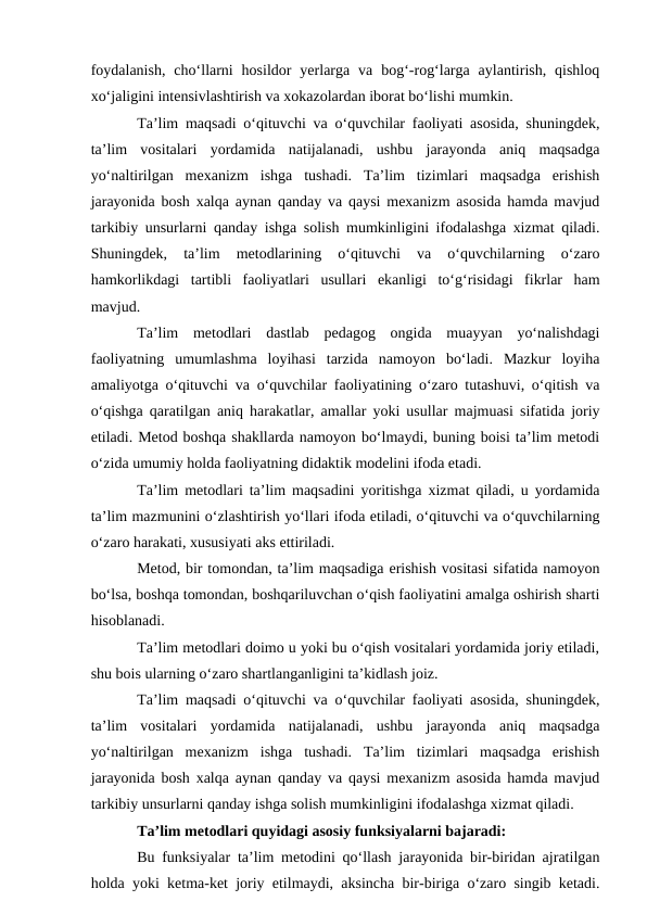 foydalanish,  cho‘llarni  hosildor  yerlarga  va  bog‘-rog‘larga  aylantirish,  qishloq
xo‘jaligini intensivlashtirish va xokazolardan iborat bo‘lishi mumkin.
Ta’lim maqsadi o‘qituvchi va o‘quvchilar faoliyati asosida, shuningdek,
ta’lim  vositalari  yordamida  natijalanadi,  ushbu  jarayonda  aniq  maqsadga
yo‘naltirilgan  mexanizm  ishga  tushadi.  Ta’lim  tizimlari  maqsadga  erishish
jarayonida bosh xalqa aynan qanday va qaysi mexanizm asosida hamda mavjud
tarkibiy unsurlarni qanday ishga solish mumkinligini ifodalashga xizmat qiladi.
Shuningdek,  ta’lim  metodlarining  o‘qituvchi  va  o‘quvchilarning  o‘zaro
hamkorlikdagi  tartibli  faoliyatlari  usullari  ekanligi  to‘g‘risidagi  fikrlar  ham
mavjud.
Ta’lim  metodlari  dastlab  pedagog  ongida  muayyan  yo‘nalishdagi
faoliyatning  umumlashma  loyihasi  tarzida  namoyon  bo‘ladi.  Mazkur  loyiha
amaliyotga o‘qituvchi va o‘quvchilar faoliyatining o‘zaro tutashuvi, o‘qitish va
o‘qishga qaratilgan aniq harakatlar, amallar yoki usullar majmuasi sifatida joriy
etiladi. Metod boshqa shakllarda namoyon bo‘lmaydi, buning boisi ta’lim metodi
o‘zida umumiy holda faoliyatning didaktik modelini ifoda etadi.
Ta’lim metodlari ta’lim maqsadini yoritishga xizmat qiladi, u yordamida
ta’lim mazmunini o‘zlashtirish yo‘llari ifoda etiladi, o‘qituvchi va o‘quvchilarning
o‘zaro harakati, xususiyati aks ettiriladi.
Metod, bir tomondan, ta’lim maqsadiga erishish vositasi sifatida namoyon
bo‘lsa, boshqa tomondan, boshqariluvchan o‘qish faoliyatini amalga oshirish sharti
hisoblanadi.
Ta’lim metodlari doimo u yoki bu o‘qish vositalari yordamida joriy etiladi,
shu bois ularning o‘zaro shartlanganligini ta’kidlash joiz.
Ta’lim maqsadi o‘qituvchi va o‘quvchilar faoliyati asosida, shuningdek,
ta’lim  vositalari  yordamida  natijalanadi,  ushbu  jarayonda  aniq  maqsadga
yo‘naltirilgan  mexanizm  ishga  tushadi.  Ta’lim  tizimlari  maqsadga  erishish
jarayonida bosh xalqa aynan qanday va qaysi mexanizm asosida hamda mavjud
tarkibiy unsurlarni qanday ishga solish mumkinligini ifodalashga xizmat qiladi.
Ta’lim metodlari quyidagi asosiy funksiyalarni bajaradi:
Bu funksiyalar ta’lim metodini qo‘llash jarayonida bir-biridan ajratilgan
holda yoki ketma-ket joriy etilmaydi, aksincha bir-biriga o‘zaro singib ketadi.

