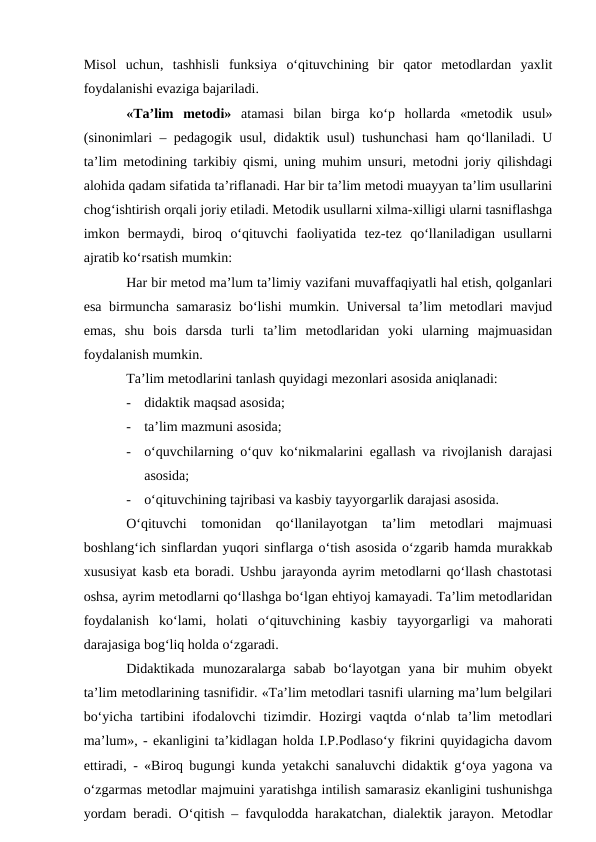 Misol  uchun,  tashhisli  funksiya  o‘qituvchining  bir  qator  metodlardan  yaxlit
foydalanishi evaziga bajariladi.
«Ta’lim  metodi» atamasi  bilan  birga  ko‘p  hollarda  «metodik  usul»
(sinonimlari – pedagogik usul, didaktik usul) tushunchasi ham qo‘llaniladi. U
ta’lim metodining tarkibiy qismi, uning muhim unsuri, metodni joriy qilishdagi
alohida qadam sifatida ta’riflanadi. Har bir ta’lim metodi muayyan ta’lim usullarini
chog‘ishtirish orqali joriy etiladi. Metodik usullarni xilma-xilligi ularni tasniflashga
imkon  bermaydi,  biroq  o‘qituvchi  faoliyatida  tez-tez  qo‘llaniladigan  usullarni
ajratib ko‘rsatish mumkin:
Har bir metod ma’lum ta’limiy vazifani muvaffaqiyatli hal etish, qolganlari
esa birmuncha samarasiz bo‘lishi mumkin. Universal ta’lim metodlari mavjud
emas,  shu  bois  darsda  turli  ta’lim  metodlaridan  yoki  ularning  majmuasidan
foydalanish mumkin.
Ta’lim metodlarini tanlash quyidagi mezonlari asosida aniqlanadi:
-
didaktik maqsad asosida;
-
ta’lim mazmuni asosida;
-
o‘quvchilarning o‘quv ko‘nikmalarini egallash va rivojlanish darajasi
asosida;
-
o‘qituvchining tajribasi va kasbiy tayyorgarlik darajasi asosida.
O‘qituvchi  tomonidan  qo‘llanilayotgan  ta’lim  metodlari  majmuasi
boshlang‘ich sinflardan yuqori sinflarga o‘tish asosida o‘zgarib hamda murakkab
xususiyat kasb eta boradi. Ushbu jarayonda ayrim metodlarni qo‘llash chastotasi
oshsa, ayrim metodlarni qo‘llashga bo‘lgan ehtiyoj kamayadi. Ta’lim metodlaridan
foydalanish  ko‘lami,  holati  o‘qituvchining  kasbiy  tayyorgarligi  va  mahorati
darajasiga bog‘liq holda o‘zgaradi.
Didaktikada  munozaralarga  sabab  bo‘layotgan  yana  bir  muhim  obyekt
ta’lim metodlarining tasnifidir. «Ta’lim metodlari tasnifi ularning ma’lum belgilari
bo‘yicha tartibini  ifodalovchi  tizimdir. Hozirgi vaqtda o‘nlab ta’lim  metodlari
ma’lum», - ekanligini ta’kidlagan holda I.P.Podlaso‘y fikrini quyidagicha davom
ettiradi, - «Biroq bugungi kunda yetakchi sanaluvchi didaktik g‘oya yagona va
o‘zgarmas metodlar majmuini yaratishga intilish samarasiz ekanligini tushunishga
yordam beradi. O‘qitish – favqulodda harakatchan, dialektik jarayon. Metodlar
