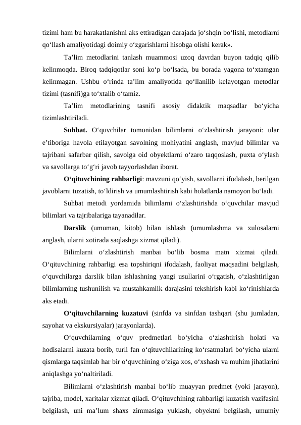 tizimi ham bu harakatlanishni aks ettiradigan darajada jo‘shqin bo‘lishi, metodlarni
qo‘llash amaliyotidagi doimiy o‘zgarishlarni hisobga olishi kerak».
Ta’lim metodlarini tanlash muammosi uzoq davrdan buyon tadqiq qilib
kelinmoqda. Biroq tadqiqotlar soni ko‘p bo‘lsada, bu borada yagona to‘xtamgan
kelinmagan. Ushbu o‘rinda ta’lim  amaliyotida qo‘llanilib kelayotgan metodlar
tizimi (tasnifi)ga to‘xtalib o‘tamiz.
Ta’lim  metodlarining  tasnifi  asosiy  didaktik  maqsadlar  bo‘yicha
tizimlashtiriladi.
Suhbat. O‘quvchilar  tomonidan  bilimlarni  o‘zlashtirish  jarayoni:  ular
e’tiboriga havola etilayotgan savolning mohiyatini anglash, mavjud bilimlar va
tajribani safarbar qilish, savolga oid obyektlarni o‘zaro taqqoslash, puxta o‘ylash
va savollarga to‘g‘ri javob tayyorlashdan iborat.
O‘qituvchining rahbarligi: mavzuni qo‘yish, savollarni ifodalash, berilgan
javoblarni tuzatish, to‘ldirish va umumlashtirish kabi holatlarda namoyon bo‘ladi.
Suhbat metodi yordamida bilimlarni o‘zlashtirishda o‘quvchilar mavjud
bilimlari va tajribalariga tayanadilar.
Darslik  (umuman,  kitob)  bilan  ishlash  (umumlashma  va  xulosalarni
anglash, ularni xotirada saqlashga xizmat qiladi).
Bilimlarni  o‘zlashtirish  manbai  bo‘lib  bosma  matn  xizmai  qiladi.
O‘qituvchining rahbarligi esa topshiriqni ifodalash, faoliyat maqsadini belgilash,
o‘quvchilarga darslik bilan ishlashning yangi usullarini o‘rgatish, o‘zlashtirilgan
bilimlarning tushunilish va mustahkamlik darajasini tekshirish kabi ko‘rinishlarda
aks etadi.
O‘qituvchilarning kuzatuvi (sinfda va sinfdan tashqari (shu jumladan,
sayohat va ekskursiyalar) jarayonlarda).
O‘quvchilarning  o‘quv  predmetlari  bo‘yicha  o‘zlashtirish  holati  va
hodisalarni kuzata borib, turli fan o‘qituvchilarining ko‘rsatmalari bo‘yicha ularni
qismlarga taqsimlab har bir o‘quvchining o‘ziga xos, o‘xshash va muhim jihatlarini
aniqlashga yo‘naltiriladi.
Bilimlarni o‘zlashtirish manbai bo‘lib muayyan predmet (yoki jarayon),
tajriba, model, xaritalar xizmat qiladi. O‘qituvchining rahbarligi kuzatish vazifasini
belgilash,  uni  ma’lum  shaxs  zimmasiga  yuklash,  obyektni  belgilash,  umumiy
