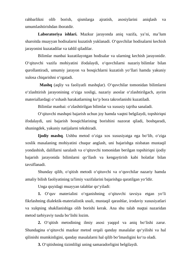 rahbarlikni  olib  borish,  qismlarga  ajratish,  asosiylarini  aniqlash  va
umumlashtirishdan iboratdir.
Laboratoriya  ishlari. Mazkur  jarayonda  aniq  vazifa,  ya’ni,  ma’lum
sharoitda muayyan hodisalarni kuzatish yuklanadi. O‘quvchilar hodisalarni kechish
jarayonini kuzatadilar va tahlil qiladilar.
Bilimlar manbai kuzatilayotgan hodisalar va ularning kechish jarayonidir.
O‘qituvchi  vazifa  mohiyatini  ifodalaydi,  o‘quvchilarni  nazariy bilimlar  bilan
qurollantiradi, umumiy jarayon va bosqichlarni kuzatish yo‘llari hamda yakuniy
xulosa chiqarishni o‘rgatadi.
 Mashq (aqliy va faoliyatli mashqlar). O‘quvchilar tomonidan bilimlarni
o‘zlashtirish jarayonining o‘ziga xosligi, nazariy asoslar o‘zlashtirilgach, ayrim
materiallardagi o‘xshash harakatlarning ko‘p bora takrorlanishi kuzatiladi.
Bilimlar manbai: o‘zlashtirilgan bilimlar va xususiy tajriba sanaladi.
O‘qituvchi mashqni bajarish uchun joy hamda vaqtni belgilaydi, topshiriqni
ifodalaydi,  uni  bajarish  bosqichlarining  borishini  nazorat  qiladi,  boshqaradi,
shuningdek, yakuniy natijalarni tekshiradi.
Ijodiy mashq. Ushbu metod o‘ziga xos xususiyatga ega bo‘lib, o‘ziga
xoslik masalaning mohiyatini chuqur anglash, uni bajarishga nisbatan mustaqil
yondashish, dalillarni saralash va o‘qituvchi tomonidan berilgan topshiriqni ijodiy
bajarish  jarayonida  bilimlarni  qo‘llash  va  kengaytirish  kabi  holatlar  bilan
tavsiflanadi.
Shunday qilib, o‘qitish metodi o‘qituvchi va o‘quvchilar nazariy hamda
amaliy bilish faoliyatining ta'limiy vazifalarini bajarishga qaratilgan yo‘ldir. 
Unga quyidagi muayyan talablar qo‘yiladi:
1. O‘quv  materialini  o‘rganishning  o‘qituvchi  tavsiya  etgan  yo‘li
fikrlashning dialektik-materialistik usuli, mustaqil qarashlar, irodaviy xususiyatlari
va xulqning shakllanishiga olib borishi kerak. Ana shu talab nuqtai nazaridan
metod tarbiyaviy tusda bo‘lishi lozim.
2. O‘qitish  metodining  ilmiy  asosi  yaqqol  va  aniq  bo‘lishi  zarur.
Shundagina o‘qituvchi mazkur metod orqali qanday masalalar qo‘yilishi va hal
qilinishi mumkinligini, qanday masalalarni hal qilib bo‘lmasligini ko‘ra oladi.
3. O‘qitishning tizimliligi uning samaradorligini belgilaydi.
