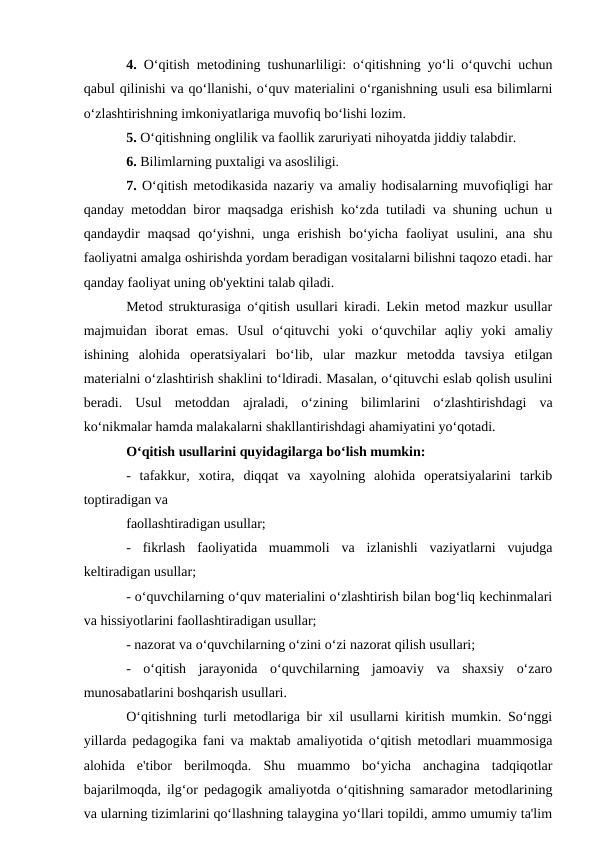 4. O‘qitish metodining tushunarliligi: o‘qitishning yo‘li o‘quvchi uchun
qabul qilinishi va qo‘llanishi, o‘quv materialini o‘rganishning usuli esa bilimlarni
o‘zlashtirishning imkoniyatlariga muvofiq bo‘lishi lozim.
5. O‘qitishning onglilik va faollik zaruriyati nihoyatda jiddiy talabdir.
6. Bilimlarning puxtaligi va asosliligi.
7. O‘qitish metodikasida nazariy va amaliy hodisalarning muvofiqligi har
qanday metoddan biror maqsadga erishish ko‘zda tutiladi va shuning uchun u
qandaydir  maqsad  qo‘yishni,  unga  erishish  bo‘yicha  faoliyat  usulini,  ana  shu
faoliyatni amalga oshirishda yordam beradigan vositalarni bilishni taqozo etadi. har
qanday faoliyat uning ob'yektini talab qiladi.
Metod strukturasiga o‘qitish usullari kiradi. Lekin metod mazkur usullar
majmuidan  iborat  emas.  Usul  o‘qituvchi  yoki  o‘quvchilar  aqliy  yoki  amaliy
ishining  alohida  operatsiyalari  bo‘lib,  ular  mazkur  metodda  tavsiya  etilgan
materialni o‘zlashtirish shaklini to‘ldiradi. Masalan, o‘qituvchi eslab qolish usulini
beradi.  Usul  metoddan  ajraladi,  o‘zining  bilimlarini  o‘zlashtirishdagi  va
ko‘nikmalar hamda malakalarni shakllantirishdagi ahamiyatini yo‘qotadi.
O‘qitish usullarini quyidagilarga bo‘lish mumkin:
-  tafakkur,  xotira,  diqqat  va  xayolning  alohida  operatsiyalarini  tarkib
toptiradigan va
faollashtiradigan usullar;
-  fikrlash  faoliyatida  muammoli  va  izlanishli  vaziyatlarni  vujudga
keltiradigan usullar;
- o‘quvchilarning o‘quv materialini o‘zlashtirish bilan bog‘liq kechinmalari
va hissiyotlarini faollashtiradigan usullar;
- nazorat va o‘quvchilarning o‘zini o‘zi nazorat qilish usullari;
-  o‘qitish  jarayonida  o‘quvchilarning  jamoaviy  va  shaxsiy  o‘zaro
munosabatlarini boshqarish usullari.
O‘qitishning turli metodlariga bir xil usullarni kiritish mumkin. So‘nggi
yillarda pedagogika fani va maktab amaliyotida o‘qitish metodlari muammosiga
alohida  e'tibor  berilmoqda.  Shu  muammo  bo‘yicha  anchagina  tadqiqotlar
bajarilmoqda, ilg‘or pedagogik amaliyotda o‘qitishning samarador metodlarining
va ularning tizimlarini qo‘llashning talaygina yo‘llari topildi, ammo umumiy ta'lim
