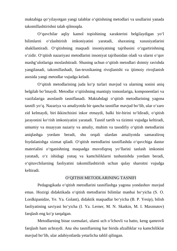 maktabiga qo‘yilayotgan yangi talablar o‘qitishning metodlari va usullarini yanada
takomillashtirishni talab qilmoqda.
O‘quvchilar  aqliy  kamol  topishining  xarakterini  belgilaydigan  yo‘l
bilimlarni  o‘zlashtirish  imkoniyatini  yaratadi,  shaxsning  xususiyatlarini
shakllantiradi.  O‘qitishning  maqsadi  insoniyatning  tajribasini  o‘zgartirishning
o‘zidir. O‘qitish nazariyasi metodlarini insoniyat tajribasidan oladi va ularni o‘quv
mashg‘ulotlariga moslashtiradi. Shuning uchun o‘qitish metodlari doimiy ravishda
yangilanadi, takomillashadi, fan-texnikaning rivojlanishi va ijtimoiy rivojlanish
asosida yangi metodlar vujudga keladi.
O‘qitish metodlarining juda ko‘p turlari mavjud va ularning sonini aniq
belgilab bo‘lmaydi. Metodlar o‘qitishning mantiqiy tomonlariga, komponentlari va
vazifalariga  asoslanib  tasniflanadi.  Maktabdagi  o‘qitish  metodlarining  yagona
tasnifi yo‘q. Nazariya va amaliyotda bir qancha tasniflar mavjud bo‘lib, ular o‘zaro
zid kelmaydi, biri ikkinchisini inkor etmaydi, balki bir-birini to‘ldiradi, o‘qitish
jarayonini ko‘rish imkoniyatini yaratadi. Tasnif tartib va tizimni vujudga keltiradi,
umumiy va muayyan nazariy va amaliy, muhim va tasodifiy o‘qitish metodlarini
aniqlashga  yordam  beradi,  shu  orqali  ulardan  amaliyotda  samaraliroq
foydalanishga xizmat qiladi. O‘qitish metodlarini tasniflashda o‘quvchiga dastur
materialini  o‘rganishning  maqsadga  muvofiqroq  yo‘llarini  tanlash  imkonini
yaratadi,  o‘z  ishidagi  yutuq  va  kamchiliklarni  tushunishda  yordam  beradi,
o‘qituvchilarning  faoliyatini  takomillashtirish  uchun  qulay  sharoitni  vujudga
keltiradi.
O‘QITISH METODLARINING TASNIFI
Pedagogikada o‘qitish metodlarini tasniflashga yagona yondashuv mavjud
emas. Hozirgi didaktikada o‘qitish metodlarini bilimlar manbai bo‘yicha (S. O.
Lordkipanidze, Ye. Ya. Golant), didaktik maqsadlar bo‘yicha (B. P. Yesip), bilish
faoliyatining saviyasi bo‘yicha (I. Ya. Lerner, M. N. Skatkin, M. I. Maxmutov)
farqlash eng ko‘p tarqalgan.
Metodlarning binar sxemalari, ularni uch o‘lchovli va hatto, keng qamrovli
farqlash ham uchraydi. Ana shu tasniflarning har birida afzalliklar va kamchiliklar
mavjud bo‘lib, ular adabiyotlarda yetarlicha tahlil qilingan.
