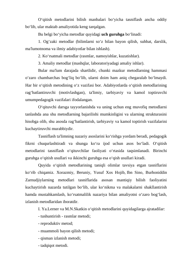 O‘qitish  metodlarini  bilish  manbalari  bo‘yicha  tasniflash  ancha  oddiy
bo‘lib, ular maktab amaliyotida keng tarqalgan. 
Bu belgi bo‘yicha metodlar quyidagi uch guruhga bo‘linadi:
1. Og‘zaki metodlar (bilimlarni so‘z bilan bayon qilish, suhbat, darslik,
ma'lumotnoma va ilmiy adabiyotlar bilan ishlash).
2. Ko‘rsatmali metodlar (rasmlar, namoyishlar, kuzatishlar).
3. Amaliy metodlar (mashqlar, laboratoriyadagi amaliy ishlar).
Bular ma'lum darajada shartlidir, chunki mazkur metodlarning hammasi
o‘zaro chambarchas bog‘liq bo‘lib, ularni doim ham aniq chegaralab bo‘lmaydi.
Har bir o‘qitish metodining o‘z vazifasi bor. Adabiyotlarda o‘qitish metodlarining
rag‘batlantiruvchi  (motivlashgan),  ta'limiy,  tarbiyaviy  va  kamol  toptiruvchi
umumpedagogik vazifalari ifodalangan.
O‘qituvchi darsga tayyorlanishda va uning uchun eng muvofiq metodlarni
tanlashda ana shu metodlarning bajarilishi mumkinligini va ularning strukturasini
hisobga olib, shu asosda rag‘batlantirish, tarbiyaviy va kamol toptirish vazifalarini
kuchaytiruvchi murabbiydir.
Tasniflash ta'limning nazariy asoslarini ko‘rishga yordam beradi, pedagogik
fikrni  chuqurlashtiradi  va  shunga  ko‘ra  ijod  uchun  asos  bo‘ladi.  O‘qitish
metodlarini  tasniflash  o‘qituvchilar  faoliyati  o‘rtasida  taqsimlanadi.  Birinchi
guruhga o‘qitish usullari va ikkinchi guruhga esa o‘qish usullari kiradi.
Quyida  o‘qitish  metodlarining  taniqli  olimlar  tavsiya  etgan  tasniflarini
ko‘rib chiqamiz. Xorazmiy, Beruniy, Yusuf Xos Hojib, Ibn Sino, Burhoniddin
Zarnudjiylarning  metodlari  tasniflarida  asosan  mantiqiy  bilish  faoliyatini
kuchaytirish nazarda tutilgan bo‘lib, ular ko‘nikma va malakalarni shakllantirish
hamda mustahkamlash, ko‘rsatmalilik nazariya bilan amaliyotni o‘zaro bog‘lash,
izlanish metodlaridan iboratdir.
I. Ya.Lerner va M.N.Skatkin o‘qitish metodlarini quyidagilarga ajratadilar:
- tushuntirish - rasmlar metodi;
- reproduktiv metod;
- muammoli bayon qilish metodi;
- qisman izlanish metodi;
- tadqiqot metodi.
