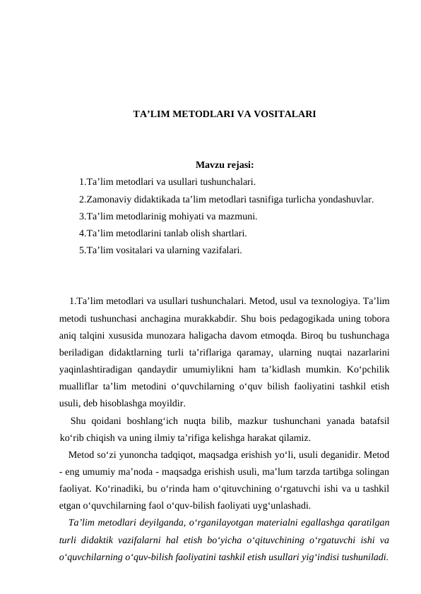 TA’LIM METODLARI VA VOSITALARI
Mavzu rejasi:
1.Ta’lim metodlari va usullari tushunchalari.
2.Zamonaviy didaktikada ta’lim metodlari tasnifiga turlicha yondashuvlar.
3.Ta’lim metodlarinig mohiyati va mazmuni.
4.Ta’lim metodlarini tanlab olish shartlari.
5.Ta’lim vositalari va ularning vazifalari.
1.Ta’lim metodlari va usullari tushunchalari. Metod, usul va texnologiya. Ta’lim
metodi tushunchasi anchagina murakkabdir. Shu bois pedagogikada uning tobora
aniq talqini xususida munozara haligacha davom etmoqda. Biroq bu tushunchaga
beriladigan  didaktlarning turli  ta’riflariga  qaramay, ularning nuqtai  nazarlarini
yaqinlashtiradigan qandaydir  umumiylikni  ham  ta’kidlash  mumkin. Ko‘pchilik
mualliflar ta’lim metodini o‘quvchilarning o‘quv bilish faoliyatini tashkil etish
usuli, deb hisoblashga moyildir.
Shu  qoidani  boshlang‘ich  nuqta  bilib,  mazkur  tushunchani  yanada  batafsil
ko‘rib chiqish va uning ilmiy ta’rifiga kelishga harakat qilamiz.
Metod so‘zi yunoncha tadqiqot, maqsadga erishish yo‘li, usuli deganidir. Metod
- eng umumiy ma’noda - maqsadga erishish usuli, ma’lum tarzda tartibga solingan
faoliyat. Ko‘rinadiki, bu o‘rinda ham o‘qituvchining o‘rgatuvchi ishi va u tashkil
etgan o‘quvchilarning faol o‘quv-bilish faoliyati uyg‘unlashadi.
Ta’lim metodlari deyilganda, o‘rganilayotgan materialni egallashga qaratilgan
turli didaktik vazifalarni hal etish bo‘yicha o‘qituvchining o‘rgatuvchi ishi va
o‘quvchilarning o‘quv-bilish faoliyatini tashkil etish usullari yig‘indisi tushuniladi.
