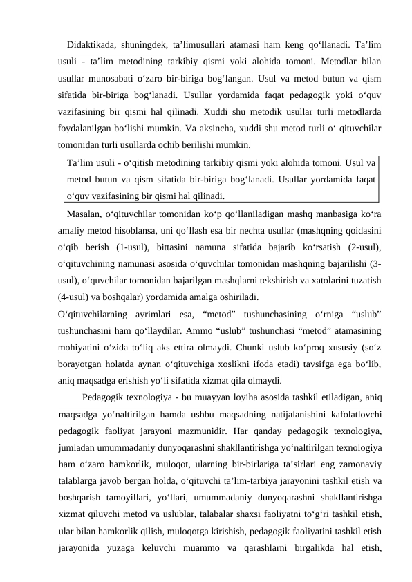 Didaktikada, shuningdek, ta’limusullari atamasi ham keng qo‘llanadi. Ta’lim
usuli - ta’lim metodining tarkibiy qismi yoki alohida tomoni. Metodlar bilan
usullar munosabati o‘zaro bir-biriga bog‘langan. Usul va metod butun va qism
sifatida  bir-biriga  bog‘lanadi.  Usullar  yordamida  faqat  pedagogik  yoki  o‘quv
vazifasining bir qismi hal qilinadi. Xuddi shu metodik usullar turli metodlarda
foydalanilgan bo‘lishi mumkin. Va aksincha, xuddi shu metod turli o‘ qituvchilar
tomonidan turli usullarda ochib berilishi mumkin.
Ta’lim usuli - o‘qitish metodining tarkibiy qismi yoki alohida tomoni. Usul va
metod butun va qism sifatida bir-biriga bog‘lanadi. Usullar yordamida faqat
o‘quv vazifasining bir qismi hal qilinadi.
Masalan, o‘qituvchilar tomonidan ko‘p qo‘llaniladigan mashq manbasiga ko‘ra
amaliy metod hisoblansa, uni qo‘llash esa bir nechta usullar (mashqning qoidasini
o‘qib  berish  (1-usul),  bittasini  namuna  sifatida  bajarib  ko‘rsatish  (2-usul),
o‘qituvchining namunasi asosida o‘quvchilar tomonidan mashqning bajarilishi (3-
usul), o‘quvchilar tomonidan bajarilgan mashqlarni tekshirish va xatolarini tuzatish
(4-usul) va boshqalar) yordamida amalga oshiriladi.
O‘qituvchilarning  ayrimlari  esa,  “metod”  tushunchasining  o‘rniga  “uslub”
tushunchasini ham qo‘llaydilar. Ammo “uslub” tushunchasi “metod” atamasining
mohiyatini o‘zida to‘liq aks ettira olmaydi. Chunki uslub ko‘proq xususiy (so‘z
borayotgan holatda aynan o‘qituvchiga xoslikni ifoda etadi) tavsifga ega bo‘lib,
aniq maqsadga erishish yo‘li sifatida xizmat qila olmaydi.
Pedagogik texnologiya - bu muayyan loyiha asosida tashkil etiladigan, aniq
maqsadga yo‘naltirilgan hamda ushbu maqsadning natijalanishini kafolatlovchi
pedagogik  faoliyat  jarayoni  mazmunidir. Har  qanday  pedagogik  texnologiya,
jumladan umummadaniy dunyoqarashni shakllantirishga yo‘naltirilgan texnologiya
ham o‘zaro hamkorlik, muloqot, ularning bir-birlariga ta’sirlari eng zamonaviy
talablarga javob bergan holda, o‘qituvchi ta’lim-tarbiya jarayonini tashkil etish va
boshqarish  tamoyillari,  yo‘llari,  umummadaniy  dunyoqarashni  shakllantirishga
xizmat qiluvchi metod va uslublar, talabalar shaxsi faoliyatni to‘g‘ri tashkil etish,
ular bilan hamkorlik qilish, muloqotga kirishish, pedagogik faoliyatini tashkil etish
jarayonida  yuzaga  keluvchi  muammo  va  qarashlarni  birgalikda  hal  etish,
