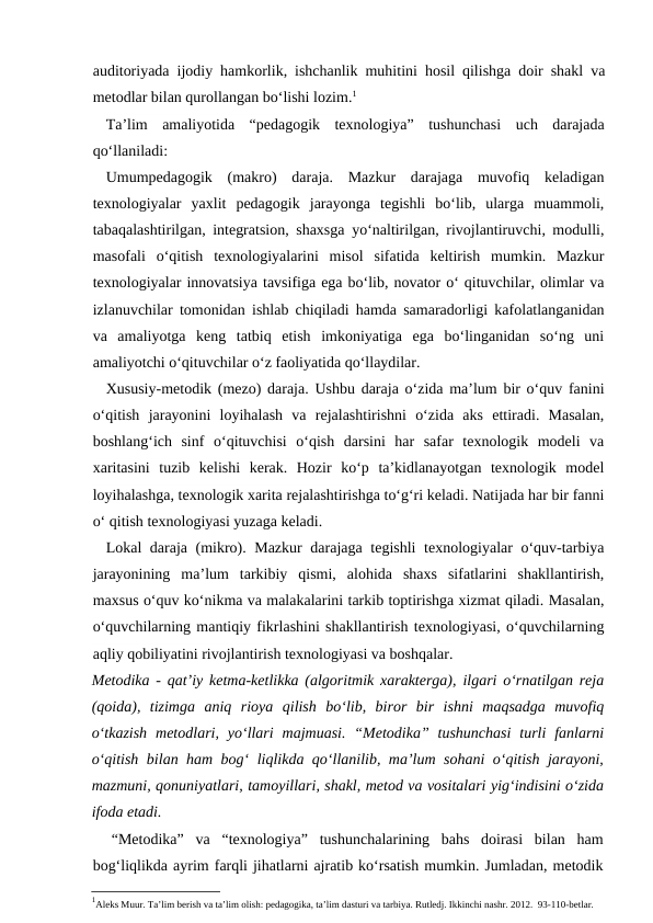 auditoriyada ijodiy hamkorlik, ishchanlik muhitini hosil qilishga doir shakl va
metodlar bilan qurollangan bo‘lishi lozim.1
Ta’lim  amaliyotida  “pedagogik  texnologiya”  tushunchasi  uch  darajada
qo‘llaniladi:
Umumpedagogik  (makro)  daraja.  Mazkur  darajaga  muvofiq  keladigan
texnologiyalar  yaxlit  pedagogik  jarayonga  tegishli  bo‘lib,  ularga  muammoli,
tabaqalashtirilgan, integratsion, shaxsga yo‘naltirilgan, rivojlantiruvchi, modulli,
masofali  o‘qitish  texnologiyalarini  misol  sifatida  keltirish  mumkin.  Mazkur
texnologiyalar innovatsiya tavsifiga ega bo‘lib, novator o‘ qituvchilar, olimlar va
izlanuvchilar tomonidan ishlab chiqiladi hamda samaradorligi kafolatlanganidan
va  amaliyotga  keng  tatbiq  etish  imkoniyatiga  ega  bo‘linganidan  so‘ng  uni
amaliyotchi o‘qituvchilar o‘z faoliyatida qo‘llaydilar.
Xususiy-metodik (mezo) daraja. Ushbu daraja o‘zida ma’lum bir o‘quv fanini
o‘qitish  jarayonini  loyihalash  va  rejalashtirishni  o‘zida  aks  ettiradi.  Masalan,
boshlang‘ich  sinf  o‘qituvchisi  o‘qish  darsini  har  safar  texnologik  modeli  va
xaritasini  tuzib  kelishi  kerak.  Hozir  ko‘p  ta’kidlanayotgan  texnologik  model
loyihalashga, texnologik xarita rejalashtirishga to‘g‘ri keladi. Natijada har bir fanni
o‘ qitish texnologiyasi yuzaga keladi.
Lokal daraja (mikro). Mazkur  darajaga tegishli texnologiyalar o‘quv-tarbiya
jarayonining  ma’lum  tarkibiy  qismi,  alohida  shaxs  sifatlarini  shakllantirish,
maxsus o‘quv ko‘nikma va malakalarini tarkib toptirishga xizmat qiladi. Masalan,
o‘quvchilarning mantiqiy fikrlashini shakllantirish texnologiyasi, o‘quvchilarning
aqliy qobiliyatini rivojlantirish texnologiyasi va boshqalar.
Metodika  - qat’iy ketma-ketlikka (algoritmik xarakterga), ilgari o‘rnatilgan reja
(qoida),  tizimga  aniq  rioya  qilish  bo‘lib,  biror  bir  ishni  maqsadga  muvofiq
o‘tkazish  metodlari,  yo‘llari  majmuasi.  “Metodika” tushunchasi  turli  fanlarni
o‘qitish bilan ham bog‘ liqlikda qo‘llanilib, ma’lum sohani o‘qitish jarayoni,
mazmuni, qonuniyatlari, tamoyillari, shakl, metod va vositalari yig‘indisini o‘zida
ifoda etadi.
“Metodika”  va  “texnologiya”  tushunchalarining  bahs  doirasi  bilan  ham
bog‘liqlikda ayrim farqli jihatlarni ajratib ko‘rsatish mumkin. Jumladan, metodik
1Aleks Muur. Ta’lim berish va ta’lim olish: pedagogika, ta’lim dasturi va tarbiya. Rutledj. Ikkinchi nashr. 2012.  93-110-betlar.
