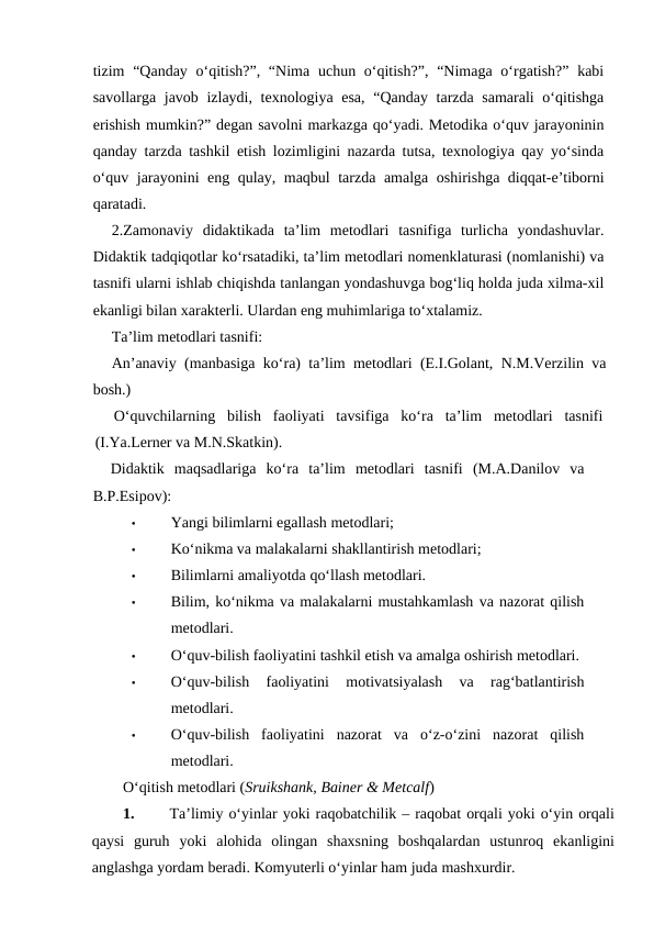 tizim  “Qanday o‘qitish?”, “Nima  uchun o‘qitish?”,  “Nimaga o‘rgatish?” kabi
savollarga javob izlaydi, texnologiya esa,  “Qanday tarzda samarali  o‘qitishga
erishish mumkin?” degan savolni markazga qo‘yadi. Metodika o‘quv jarayoninin
qanday tarzda tashkil etish lozimligini nazarda tutsa, texnologiya qay yo‘sinda
o‘quv jarayonini eng qulay, maqbul tarzda amalga oshirishga diqqat-e’tiborni
qaratadi.
2.Zamonaviy  didaktikada  ta’lim  metodlari  tasnifiga  turlicha  yondashuvlar.
Didaktik tadqiqotlar ko‘rsatadiki, ta’lim metodlari nomenklaturasi (nomlanishi) va
tasnifi ularni ishlab chiqishda tanlangan yondashuvga bog‘liq holda juda xilma-xil
ekanligi bilan xarakterli. Ulardan eng muhimlariga to‘xtalamiz.
Ta’lim metodlari tasnifi:
An’anaviy (manbasiga ko‘ra) ta’lim metodlari (E.I.Golant, N.M.Verzilin va
bosh.)
O‘quvchilarning  bilish  faoliyati  tavsifiga  ko‘ra  ta’lim  metodlari  tasnifi
(I.Ya.Lerner va M.N.Skatkin).
Didaktik  maqsadlariga  ko‘ra  ta’lim  metodlari  tasnifi  (M.A.Danilov  va
B.P.Esipov):
•
Yangi bilimlarni egallash metodlari;
•
Ko‘nikma va malakalarni shakllantirish metodlari;
•
Bilimlarni amaliyotda qo‘llash metodlari.
•
Bilim, ko‘nikma va malakalarni mustahkamlash va nazorat qilish
metodlari.
•
O‘quv-bilish faoliyatini tashkil etish va amalga oshirish metodlari.
•
O‘quv-bilish  faoliyatini  motivatsiyalash  va  rag‘batlantirish
metodlari.
•
O‘quv-bilish  faoliyatini  nazorat  va  o‘z-o‘zini  nazorat  qilish
metodlari.
O‘qitish metodlari (Sruikshank, Bainer & Metcalf)
1.
Ta’limiy o‘yinlar yoki raqobatchilik – raqobat orqali yoki o‘yin orqali
qaysi guruh yoki alohida olingan shaxsning boshqalardan ustunroq ekanligini
anglashga yordam beradi. Komyuterli o‘yinlar ham juda mashxurdir. 
