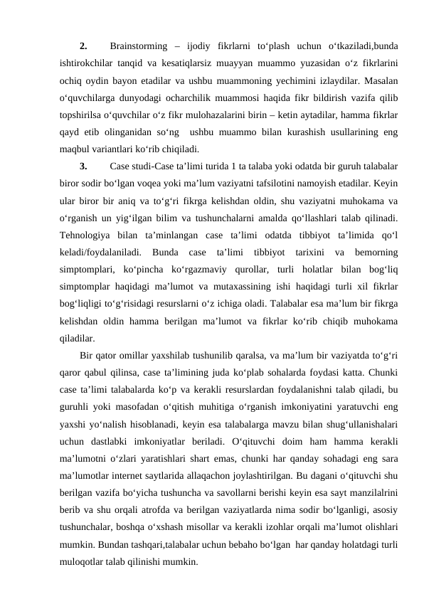 2.
Brainstorming  –  ijodiy  fikrlarni  to‘plash  uchun  o‘tkaziladi,bunda
ishtirokchilar tanqid va kesatiqlarsiz muayyan muammo yuzasidan o‘z fikrlarini
ochiq oydin bayon etadilar va ushbu muammoning yechimini izlaydilar. Masalan
o‘quvchilarga dunyodagi ocharchilik muammosi haqida fikr bildirish vazifa qilib
topshirilsa o‘quvchilar o‘z fikr mulohazalarini birin – ketin aytadilar, hamma fikrlar
qayd etib olinganidan so‘ng  ushbu muammo bilan kurashish usullarining eng
maqbul variantlari ko‘rib chiqiladi. 
3.
Case studi-Case ta’limi turida 1 ta talaba yoki odatda bir guruh talabalar
biror sodir bo‘lgan voqea yoki ma’lum vaziyatni tafsilotini namoyish etadilar. Keyin
ular biror bir aniq va to‘g‘ri fikrga kelishdan oldin, shu vaziyatni muhokama va
o‘rganish un yig‘ilgan bilim va tushunchalarni amalda qo‘llashlari talab qilinadi.
Tehnologiya  bilan  ta’minlangan  case  ta’limi  odatda  tibbiyot  ta’limida  qo‘l
keladi/foydalaniladi.  Bunda  case  ta’limi  tibbiyot  tarixini  va  bemorning
simptomplari,  ko‘pincha  ko‘rgazmaviy  qurollar,  turli  holatlar  bilan  bog‘liq
simptomplar haqidagi ma’lumot va mutaxassining ishi haqidagi turli xil fikrlar
bog‘liqligi to‘g‘risidagi resurslarni o‘z ichiga oladi. Talabalar esa ma’lum bir fikrga
kelishdan  oldin  hamma  berilgan  ma’lumot  va  fikrlar  ko‘rib  chiqib  muhokama
qiladilar.
Bir qator omillar yaxshilab tushunilib qaralsa, va ma’lum bir vaziyatda to‘g‘ri
qaror qabul qilinsa, case ta’limining juda ko‘plab sohalarda foydasi katta. Chunki
case ta’limi talabalarda ko‘p va kerakli resurslardan foydalanishni talab qiladi, bu
guruhli yoki masofadan o‘qitish muhitiga o‘rganish imkoniyatini yaratuvchi eng
yaxshi yo‘nalish hisoblanadi, keyin esa talabalarga mavzu bilan shug‘ullanishalari
uchun  dastlabki  imkoniyatlar  beriladi.  O‘qituvchi  doim  ham  hamma  kerakli
ma’lumotni o‘zlari yaratishlari shart emas, chunki har qanday sohadagi eng sara
ma’lumotlar internet saytlarida allaqachon joylashtirilgan. Bu dagani o‘qituvchi shu
berilgan vazifa bo‘yicha tushuncha va savollarni berishi keyin esa sayt manzilalrini
berib va shu orqali atrofda va berilgan vaziyatlarda nima sodir bo‘lganligi, asosiy
tushunchalar, boshqa o‘xshash misollar va kerakli izohlar orqali ma’lumot olishlari
mumkin. Bundan tashqari,talabalar uchun bebaho bo‘lgan  har qanday holatdagi turli
muloqotlar talab qilinishi mumkin.
