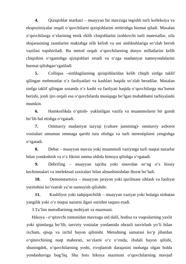 4.
Qiziqishlar markazi – muayyan bir mavzuga tegishli turli kolleksiya va
ekspozitsiyalar orqali o‘quvchilarni qiziqishlarini orttirishga hizmat qiladi. Masalan
o‘quvchilarga o‘zlarining etnik eklib chiqishlarini izohlovchi turli materiallar, oila
shajarasining rasmlarini maktabga olib kelish va uni sinfdoshlariga so‘zlab berish
vazifasi  topshiriladi.  Bu  metod  orqali  o‘quvchilarning  dunyo  millatlarini  kelib
chiqishini  o‘rganishga  qiziqishlari  ortadi  va  o‘zga  madaniyat  namoyondalarini
hurmat qilishgao‘rgatiladi
5.
Colliqua  –sinfdagilarning  qiziqishlaridan  kelib  chiqib  sinfga  taklif
qilingan mehmonlar o‘z faoliyatlari va kasblari haqida so‘zlab beradilar. Masalan
sinfga taklif qilingan sozanda o‘z kasbi va faoliyati haqida o‘quvchilarga ma’lumot
berishi, jonli ijro orqali esa o‘quvchilarda musiqaga bo‘lgan muhabbatni tarbiyalashi
mumkin.
6.
Hamkorlikda o‘qitish- yuklatilgan vazifa va muammolarni bir guruh
bo‘lib hal etishga o‘rgatadi.
7.
Ommaviy  madaniyat  tazyiqi  (culture  jumming)-  ommaviy  axborot
vositalari umuman ommaga qarshi tura olishga va turli stereotiplarni yengishga
o‘rgatadi.
8.
Debat – muayyan mavzu yoki muammoli vaziyatga turli nuqtai nazarlar
bilan yondoshish va o‘z fikrini omma oldida himoya qilishga o‘rgatadi.
9.
Debrifing  –  muayyan  tajriba  yoki  sinovdan  so‘ng  o‘z  hissiy
kechinmalari va intelektual zaxiralari bilan almashinishdan iborat bo‘ladi. 
10.
 Demonstartsiya – muayyan jarayon yoki qurilmani sihlash va faoliyat
yuritishini ko‘rsatish ya’ni namoyish qilishdir.
11.
 Kashfiyot yoki tadqiqotchilik – muayyan vaziyat yoki holatga nisbatan
yangilik yoki o‘z nuqtai nazarni ilgari surishni taqazo etadi.
3.Ta’lim metodlarining mohiyati va mazmuni.
Hikoya - o‘qituvchi tomonidan mavzuga oid dalil, hodisa va voqealarning yaxlit
yoki qismlarga bo‘lib, tasviriy vositalar yordamida obrazli tasvirlash yo‘li bilan
ixcham,  qisqa  va  izchil  bayon  qilinishi.  Metodning  samarasi  ko‘p  jihatdan
o‘qituvchining  nuqt  mahorati,  so‘zlarni  o‘z  o‘rnida,  ifodali  bayon  qilishi,
shuningdek, o‘quvchilarning yoshi, rivojlanish darajasini inobatga olgan holda
yondashuviga  bog‘liq.  Shu  bois  hikoya  mazmuni  o‘quvchilarning  mavjud
