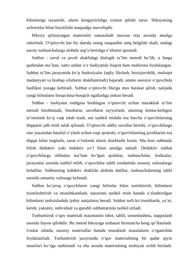 bilimlariga  tayanishi,  ularni  kengaytirishga  xizmat  qilishi  zarur.  Hikoyaning
axborotlar bilan boyitilishi maqsadga muvofiqdir.
Hikoya  qilinayotgan  materialni  samaralash  maxsus  reja  asosida  amalga
oshiriladi. O‘qituvchi har bir darsda uning maqsadini aniq belgilab oladi, undagi
asosiy tushunchalarga alohida urg‘u berishga e’tiborni qaratadi.
Suhbat - savol va javob shaklidagi dialogik ta’lim metodi bo‘lib, u fanga
qadimdan ma’lum, xatto undan o‘z faoliyatida Suqrot ham mohirona foydalangan.
Suhbat ta’lim jarayonida ko‘p funktsiyalar (aqliy fikrlash, hozirjavoblik, muloqot
madaniyati va boshqa sifatlarni shakllantiradi) bajaradi, ammo asosiysi o‘quvchida
faollikni yuzaga keltiradi. Suhbat o‘qituvchi fikriga mos harakat qilish, natijada
yangi bilimlarni bosqichma-bosqich egallashga imkon beradi.
Suhbat  -  faoliyatni  endigina  boshlagan  o‘qituvchi  uchun  murakkab  ta’lim
metodi  hisoblanadi,  binobarin,  savollarni  tayyorlash,  ularning  ketma-ketligini
ta’minlash ko‘p vaqt talab etadi, uni tashkil etishda esa barcha o‘quvchilarning
diqqatini jalb etish talab qilinadi. O‘qituvchi oddiy savollar berishi, o‘quvchilarga
ular yuzasidan batafsil o‘ylash uchun vaqt ajratishi, o‘quvchilarning javoblarini esa
diqqat bilan tinglashi, zarur o‘rinlarda ularni sharhlashi lozim. Shu bois suhbatda
bilish  deduktiv  yoki  induktiv  yo‘l  bilan  amalga  oshadi.  Deduktiv  suhbat
o‘quvchilarga  oldindan  ma’lum  bo‘lgan  qoidalar,  tushunchalar,  hodisalar,
jarayonlar asosida tashkil etilib, o‘quvchilar tahlil yordamida xususiy xulosalarga
keladilar. Suhbatning induktiv shaklida alohida dalillar, tushunchalarning tahlil
asosida umumiy xulosaga kelinadi.
Suhbat  ko‘proq  o‘quvchilarni  yangi  bilimlar  bilan  tanishtirish,  bilimlarni
tizimlashtirish va mustahkamlash, nazoratni tashkil etish hamda o‘zlashtirilgan
bilimlarni tashxislashda ijobiy natijalarni beradi. Suhbat turli ko‘rinishlarda, ya’ni,
kirish, yakuniy, individual va guruhli suhbattarzida tashkil etiladi.
Tushuntirish o‘quv materiali mazmunini isbot, tahlil, umumlashma, taqqoslash
asosida bayon qilishdir. Bu metod hikoyaga nisbatan birmuncha keng qo‘llaniladi.
Undan  odatda,  nazariy  materiallar  hamda  murakkab  masalalarni  o‘rganishda
foydalaniladi.  Tushuntirish  jarayonida  o‘quv  materialining  bir  qadar  qiyin
unsurlari ko‘zga tashlanadi va shu asosda materialning mohiyati ochib beriladi.
