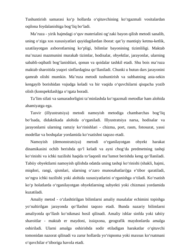 Tushuntirish  samarasi  ko‘p  hollarda  o‘qituvchining  ko‘rgazmali  vositalardan
oqilona foydalanishiga bog‘liq bo‘ladi.
Ma’ruza - yirik hajmdagi o‘quv materialini og‘zaki bayon qilish metodi sanalib,
uning o‘ziga xos xususiyatlari quyidagilardan iborat: qat’iy mantiqiy ketma-ketlik,
uzatilayotgan  axborotlarning  ko‘pligi,  bilimlar  bayonining  tizimliligi.  Maktab
ma’ruzasi mazmunini murakab tizimlar, hodisalar, obyektlar, jarayonlar, ularning
sababli-oqibatli bog‘lanishlari, qonun va qoidalar tashkil etadi. Shu bois ma’ruza
maktab sharoitida yuqori sinflardagina qo‘llaniladi. Chunki u butun dars jarayonini
qamrab olishi  mumkin. Ma’ruza metodi tushuntirish va suhbatning asta-sekin
kengayib borishidan vujudga keladi va bir vaqida o‘quvchilarni qisqacha yozib
olish (konspektlash)ga o‘rgata boradi.
Ta’lim sifati va samaradorligini ta’minlashda ko‘rgazmali metodlar ham alohida
ahamiyatga ega.
Tasvir  (illyustratsiya)  metodi  namoyish  metodiga  chambarchas  bog‘liq
bo‘lsada,  didaktikada  alohida  o‘rganiladi.  Illyustratsiya  narsa,  hodisalar  va
jarayonlarni ularning ramziy ko‘rinishlari - chizma, port, rasm, fotosurat, yassi
modellar va boshqalar yordamida ko‘rsatishni taqozo etadi.
Namoyish  (demonstratsiya)  metodi  o‘rganilayotgan  obyekt  harakat
dinamikasini  ochib  berishda  qo‘l  keladi  va  ayni  chog‘da  predmetning  tashqi
ko‘rinishi va ichki tuzilishi haqida to‘laqonli ma’lumot berishda keng qo‘llaniladi.
Tabiiy obyektlarni namoyish qilishda odatda uning tashqi ko‘rinishi (shakli, hajmi,
miqdori,  rangi,  qismlari,  ularning  o‘zaro  munosabatlari)ga  e’tibor  qaratiladi,
so‘ngra ichki tuzilishi yoki alohida xususiyatlarini o‘rganishga o‘tiladi. Ko‘rsatish
ko‘p holatlarda o‘rganilayotgan obyektlarning subyekti yoki chizmasi yordamida
kuzatiladi.
Amaliy metod - o‘zlashtirilgan bilimlarni amaliy masalalar echimini topishga
yo‘naltirilgan  jarayonda  qo‘llashni  taqozo  etadi.  Bunda  nazariy  bilimlarni
amaliyotda qo‘llash ko‘nikmasi hosil qilinadi. Amaliy ishlar sinfda yoki tabiiy
sharoitlar  -  maktab  er  maydoni,  issiqxona,  geografik  maydonlarda  amalga
oshiriladi.  Ularni  amalga  oshirishda  sodir  etiladigan  harakatlar  o‘qituvchi
tomonidan nazorat qilinadi va zarur hollarda yo‘riqnoma yoki maxsus ko‘rsatmani
o‘quvchilar e’tiboriga havola etadi.
