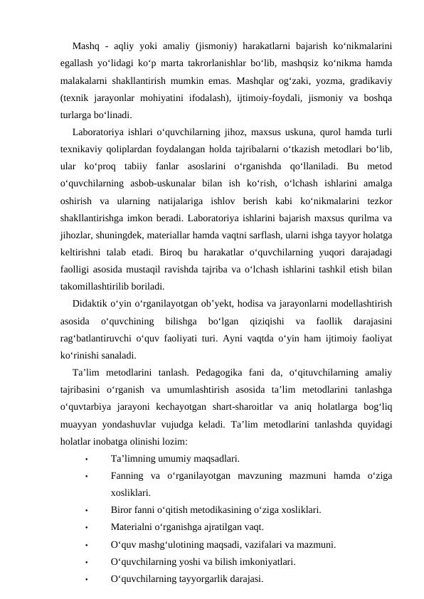 Mashq  -  aqliy  yoki  amaliy  (jismoniy)  harakatlarni  bajarish  ko‘nikmalarini
egallash yo‘lidagi ko‘p marta takrorlanishlar bo‘lib, mashqsiz ko‘nikma hamda
malakalarni shakllantirish mumkin emas. Mashqlar og‘zaki, yozma, gradikaviy
(texnik  jarayonlar  mohiyatini  ifodalash),  ijtimoiy-foydali,  jismoniy  va  boshqa
turlarga bo‘linadi.
Laboratoriya ishlari o‘quvchilarning jihoz, maxsus uskuna, qurol hamda turli
texnikaviy qoliplardan foydalangan holda tajribalarni o‘tkazish metodlari bo‘lib,
ular  ko‘proq  tabiiy  fanlar  asoslarini  o‘rganishda  qo‘llaniladi.  Bu  metod
o‘quvchilarning  asbob-uskunalar  bilan  ish  ko‘rish,  o‘lchash  ishlarini  amalga
oshirish  va  ularning  natijalariga  ishlov  berish  kabi  ko‘nikmalarini  tezkor
shakllantirishga imkon beradi. Laboratoriya ishlarini bajarish maxsus qurilma va
jihozlar, shuningdek, materiallar hamda vaqtni sarflash, ularni ishga tayyor holatga
keltirishni  talab  etadi.  Biroq  bu  harakatlar  o‘quvchilarning  yuqori  darajadagi
faolligi asosida mustaqil ravishda tajriba va o‘lchash ishlarini tashkil etish bilan
takomillashtirilib boriladi.
Didaktik o‘yin o‘rganilayotgan ob’yekt, hodisa va jarayonlarni modellashtirish
asosida  o‘quvchining  bilishga  bo‘lgan  qiziqishi  va  faollik  darajasini
rag‘batlantiruvchi o‘quv faoliyati turi. Ayni vaqtda o‘yin ham ijtimoiy faoliyat
ko‘rinishi sanaladi.
Ta’lim  metodlarini  tanlash.  Pedagogika  fani  da,  o‘qituvchilarning  amaliy
tajribasini  o‘rganish  va  umumlashtirish  asosida  ta’lim  metodlarini  tanlashga
o‘quvtarbiya  jarayoni  kechayotgan  shart-sharoitlar  va  aniq  holatlarga  bog‘liq
muayyan yondashuvlar vujudga keladi.  Ta’lim metodlarini tanlashda quyidagi
holatlar inobatga olinishi lozim:
•
Ta’limning umumiy maqsadlari.
•
Fanning  va  o‘rganilayotgan  mavzuning  mazmuni  hamda  o‘ziga
xosliklari.
•
Biror fanni o‘qitish metodikasining o‘ziga xosliklari.
•
Materialni o‘rganishga ajratilgan vaqt.
•
O‘quv mashg‘ulotining maqsadi, vazifalari va mazmuni.
•
O‘quvchilarning yoshi va bilish imkoniyatlari.
•
O‘quvchilarning tayyorgarlik darajasi.
