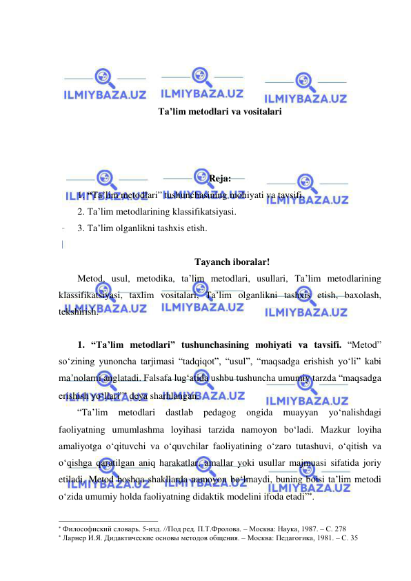  
 
 
 
 
 
Ta’lim metodlari va vositalari 
 
 
 
Reja: 
1. “Ta’lim metodlari” tushunchasining mohiyati va tavsifi.  
2. Ta’lim metodlarining klassifikatsiyasi. 
3. Ta’lim olganlikni tashxis etish. 
 
Tayanch iboralar! 
Metod, usul, metodika, ta’lim metodlari, usullari, Ta’lim metodlarining 
klassifikatsiyasi, taxlim vositalari, Ta’lim olganlikni tashxis etish, baxolash, 
tekshirish. 
 
1. “Ta’lim metodlari” tushunchasining mohiyati va tavsifi. “Metod” 
so‘zining yunoncha tarjimasi “tadqiqot”, “usul”, “maqsadga erishish yo‘li” kabi 
ma’nolarni anglatadi. Falsafa lug‘atida ushbu tushuncha umumiy tarzda “maqsadga 
erishish yo‘llari” deya sharhlangan. 
“Ta’lim 
metodlari 
dastlab 
pedagog 
ongida 
muayyan 
yo‘nalishdagi 
faoliyatning umumlashma loyihasi tarzida namoyon bo‘ladi. Mazkur loyiha 
amaliyotga o‘qituvchi va o‘quvchilar faoliyatining o‘zaro tutashuvi, o‘qitish va 
o‘qishga qaratilgan aniq harakatlar, amallar yoki usullar majmuasi sifatida joriy 
etiladi. Metod boshqa shakllarda namoyon bo‘lmaydi, buning boisi ta’lim metodi 
o‘zida umumiy holda faoliyatning didaktik modelini ifoda etadi”. 
                                                                 
 Философиский словарь. 5-изд. //Под ред. П.Т.Фролова. – Москва: Наука, 1987. – С. 278 
 Ларнер И.Я. Дидактические основы методов общения. – Москва: Педагогика, 1981. – С. 35 
