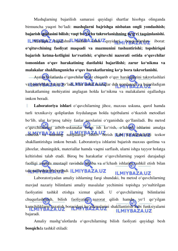  
 
Mashqlarning bajarilish samarasi quyidagi shartlar hisobga olinganda 
birmuncha yuqori bo‘ladi: mashqlarni bajrishga nisbatan ongli yondashish; 
bajarish qoidasini bilish; vaqt bo‘yicha takrorlanishning to‘g‘ri taqsimlanishi. 
Mashqni 
bajarishni 
tashkil 
etish 
quyidagi 
bosqichlardan 
iborat: 
o‘qituvchining faoliyat maqsadi va mazmunini tushuntirishi; topshiriqni 
bajarish ketma-ketligini ko‘rsatishi; o‘qituvchi nazorati ostida o‘quvchilar 
tomonidan o‘quv harakatining dastlabki bajarilishi; zarur ko‘nikma va 
malakalar shakllangunicha o‘quv harakatlarning ko‘p bora takrorlanishi. 
Ayrim holatlarda o‘quvchilar ovoz chiqarib o‘quv harakatlarini takrorlashlari 
va bajarishlari lozim bo‘ladi. Ular izohli mashqlar deb nomlanadi va bajariladigan 
harakatlarning mohiyatini anglagan holda ko‘nikma va malakalarni egallashga 
imkon beradi. 
Laboratoriya ishlari o‘quvchilarning jihoz, maxsus uskuna, qurol hamda 
turli texnikaviy qoliplardan foydalangan holda tajribalarni o‘tkazish metodlari 
bo‘lib, ular ko‘proq tabiiy fanlar asoslarini o‘rganishda qo‘llaniladi. Bu metod 
o‘quvchilarning asbob-uskunalar bilan ish ko‘rish, o‘lchash ishlarini amalga 
oshirish va ularning natijalariga ishlov berish kabi ko‘nikmalarini tezkor 
shakllantirishga imkon beradi. Laboratoriya ishlarini bajarish maxsus qurilma va 
jihozlar, shuningdek, materiallar hamda vaqtni sarflash, ularni ishga tayyor holatga 
keltirishni talab etadi. Biroq bu harakatlar o‘quvchilarning yuqori darajadagi 
faolligi asosida mustaqil ravishda tajriba va o‘lchash ishlarini tashkil etish bilan 
takomillashtirilib boriladi. 
Laboratoriyadan amaliy ishlarning farqi shundaki, bu metod o‘quvchilarning 
mavjud nazariy bilimlarni amaliy masalalar yechimini topishga yo‘naltirilgan 
faoliyatini tashkil etishga xizmat qiladi. U o‘quvchilarning bilimlarini 
chuqurlashtirish, bilish faoliyatini nazorat qilish hamda yo‘l qo‘yilgan 
kamchiliklarni tuzatish borasidagi ko‘nikmalarini shakllantirish kabi funksiyalarni 
bajaradi. 
Amaliy mashg‘ulotlarda o‘quvchilarning bilish faoliyati quyidagi besh 
bosqichda tashkil etiladi: 
