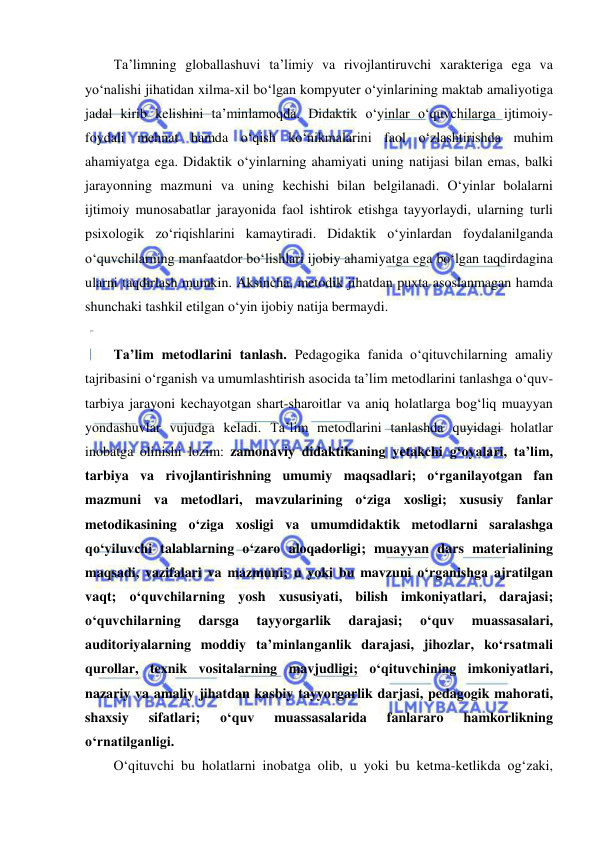  
 
Ta’limning globallashuvi ta’limiy va rivojlantiruvchi xarakteriga ega va 
yo‘nalishi jihatidan xilma-xil bo‘lgan kompyuter o‘yinlarining maktab amaliyotiga 
jadal kirib kelishini ta’minlamoqda. Didaktik o‘yinlar o‘quvchilarga ijtimoiy-
foydali mehnat hamda o‘qish ko‘nikmalarini faol o‘zlashtirishda muhim 
ahamiyatga ega. Didaktik o‘yinlarning ahamiyati uning natijasi bilan emas, balki 
jarayonning mazmuni va uning kechishi bilan belgilanadi. O‘yinlar bolalarni 
ijtimoiy munosabatlar jarayonida faol ishtirok etishga tayyorlaydi, ularning turli 
psixologik zo‘riqishlarini kamaytiradi. Didaktik o‘yinlardan foydalanilganda 
o‘quvchilarning manfaatdor bo‘lishlari ijobiy ahamiyatga ega bo‘lgan taqdirdagina 
ularni taqdirlash mumkin. Aksincha, metodik jihatdan puxta asoslanmagan hamda 
shunchaki tashkil etilgan o‘yin ijobiy natija bermaydi.  
 
Ta’lim metodlarini tanlash. Pedagogika fanida o‘qituvchilarning amaliy 
tajribasini o‘rganish va umumlashtirish asocida ta’lim metodlarini tanlashga o‘quv-
tarbiya jarayoni kechayotgan shart-sharoitlar va aniq holatlarga bog‘liq muayyan 
yondashuvlar vujudga keladi. Ta’lim metodlarini tanlashda quyidagi holatlar 
inobatga olinishi lozim: zamonaviy didaktikaning yetakchi g‘oyalari, ta’lim, 
tarbiya va rivojlantirishning umumiy maqsadlari; o‘rganilayotgan fan 
mazmuni va metodlari, mavzularining o‘ziga xosligi; xususiy fanlar 
metodikasining o‘ziga xosligi va umumdidaktik metodlarni saralashga 
qo‘yiluvchi talablarning o‘zaro aloqadorligi; muayyan dars materialining 
maqsadi, vazifalari va mazmuni; u yoki bu mavzuni o‘rganishga ajratilgan 
vaqt; o‘quvchilarning yosh xususiyati, bilish imkoniyatlari, darajasi; 
o‘quvchilarning 
darsga 
tayyorgarlik 
darajasi; 
o‘quv 
muassasalari, 
auditoriyalarning moddiy ta’minlanganlik darajasi, jihozlar, ko‘rsatmali 
qurollar, texnik vositalarning mavjudligi; o‘qituvchining imkoniyatlari, 
nazariy va amaliy jihatdan kasbiy tayyorgarlik darjasi, pedagogik mahorati, 
shaxsiy 
sifatlari; 
o‘quv 
muassasalarida 
fanlararo 
hamkorlikning 
o‘rnatilganligi. 
O‘qituvchi bu holatlarni inobatga olib, u yoki bu ketma-ketlikda og‘zaki, 
