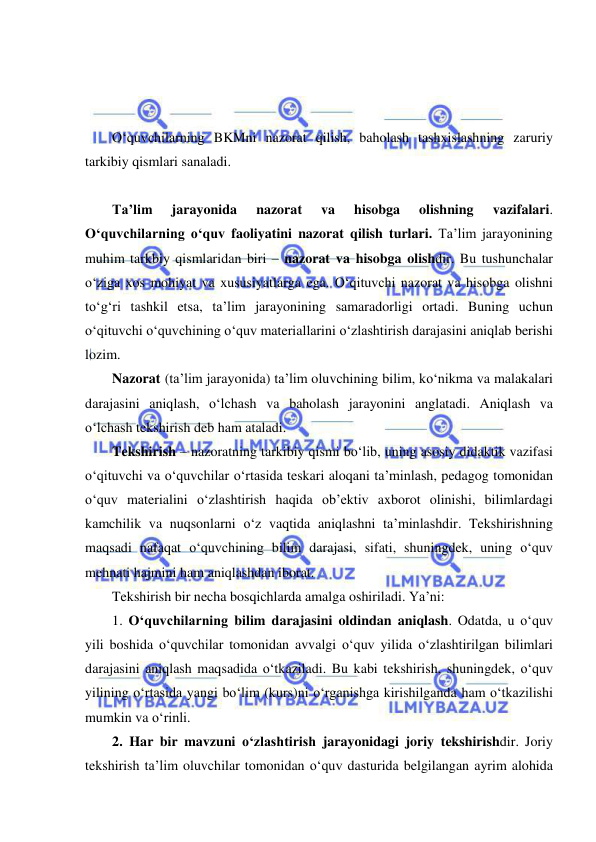  
 
 
 
 
O‘quvchilarning BKMni nazorat qilish, baholash tashxislashning zaruriy 
tarkibiy qismlari sanaladi.  
 
Ta’lim 
jarayonida 
nazorat 
va 
hisobga 
olishning 
vazifalari. 
O‘quvchilarning o‘quv faoliyatini nazorat qilish turlari. Ta’lim jarayonining 
muhim tarkbiy qismlaridan biri – nazorat va hisobga olishdir. Bu tushunchalar 
o‘ziga xos mohiyat va xususiyatlarga ega. O‘qituvchi nazorat va hisobga olishni 
to‘g‘ri tashkil etsa, ta’lim jarayonining samaradorligi ortadi. Buning uchun 
o‘qituvchi o‘quvchining o‘quv materiallarini o‘zlashtirish darajasini aniqlab berishi 
lozim. 
Nazorat (ta’lim jarayonida) ta’lim oluvchining bilim, ko‘nikma va malakalari 
darajasini aniqlash, o‘lchash va baholash jarayonini anglatadi. Aniqlash va 
o‘lchash tekshirish deb ham ataladi.  
Tekshirish – nazoratning tarkibiy qismi bo‘lib, uning asosiy didaktik vazifasi 
o‘qituvchi va o‘quvchilar o‘rtasida teskari aloqani ta’minlash, pedagog tomonidan 
o‘quv materialini o‘zlashtirish haqida ob’ektiv axborot olinishi, bilimlardagi 
kamchilik va nuqsonlarni o‘z vaqtida aniqlashni ta’minlashdir. Tekshirishning 
maqsadi nafaqat o‘quvchining bilim darajasi, sifati, shuningdek, uning o‘quv 
mehnati hajmini ham aniqlashdan iborat. 
Tekshirish bir necha bosqichlarda amalga oshiriladi. Ya’ni: 
1. O‘quvchilarning bilim darajasini oldindan aniqlash. Odatda, u o‘quv 
yili boshida o‘quvchilar tomonidan avvalgi o‘quv yilida o‘zlashtirilgan bilimlari 
darajasini aniqlash maqsadida o‘tkaziladi. Bu kabi tekshirish, shuningdek, o‘quv 
yilining o‘rtasida yangi bo‘lim (kurs)ni o‘rganishga kirishilganda ham o‘tkazilishi 
mumkin va o‘rinli. 
2. Har bir mavzuni o‘zlashtirish jarayonidagi joriy tekshirishdir. Joriy 
tekshirish ta’lim oluvchilar tomonidan o‘quv dasturida belgilangan ayrim alohida 
