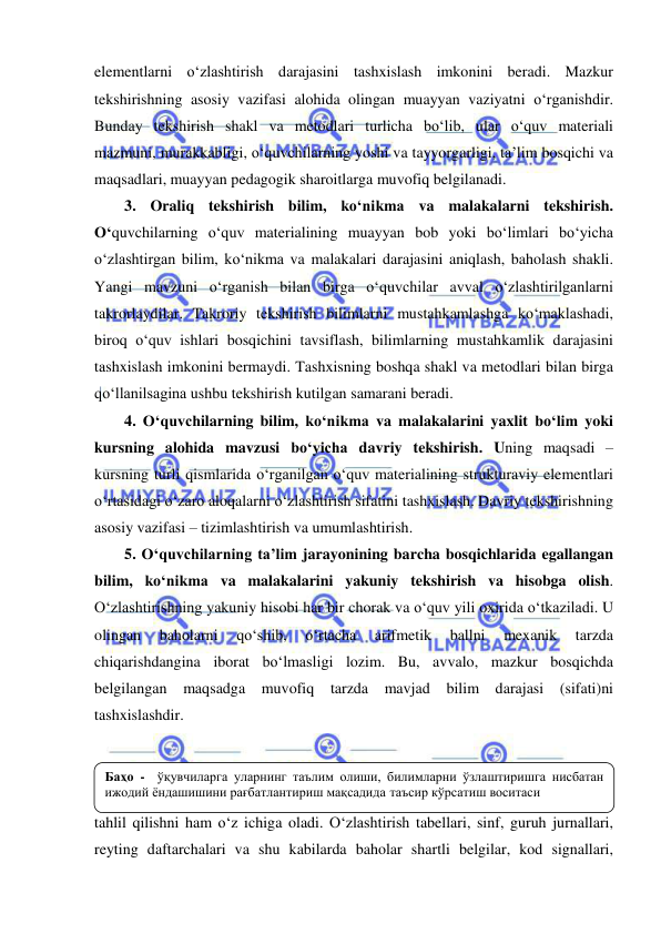  
 
elementlarni o‘zlashtirish darajasini tashxislash imkonini beradi. Mazkur 
tekshirishning asosiy vazifasi alohida olingan muayyan vaziyatni o‘rganishdir. 
Bunday tekshirish shakl va metodlari turlicha bo‘lib, ular o‘quv materiali 
mazmuni, murakkabligi, o‘quvchilarning yoshi va tayyorgarligi, ta’lim bosqichi va 
maqsadlari, muayyan pedagogik sharoitlarga muvofiq belgilanadi. 
3. Oraliq tekshirish bilim, ko‘nikma va malakalarni tekshirish. 
O‘quvchilarning o‘quv materialining muayyan bob yoki bo‘limlari bo‘yicha 
o‘zlashtirgan bilim, ko‘nikma va malakalari darajasini aniqlash, baholash shakli. 
Yangi mavzuni o‘rganish bilan birga o‘quvchilar avval o‘zlashtirilganlarni 
takrorlaydilar. Takroriy tekshirish bilimlarni mustahkamlashga ko‘maklashadi, 
biroq o‘quv ishlari bosqichini tavsiflash, bilimlarning mustahkamlik darajasini 
tashxislash imkonini bermaydi. Tashxisning boshqa shakl va metodlari bilan birga 
qo‘llanilsagina ushbu tekshirish kutilgan samarani beradi. 
4. O‘quvchilarning bilim, ko‘nikma va malakalarini yaxlit bo‘lim yoki 
kursning alohida mavzusi bo‘yicha davriy tekshirish. Uning maqsadi – 
kursning turli qismlarida o‘rganilgan o‘quv materialining strukturaviy elementlari 
o‘rtasidagi o‘zaro aloqalarni o‘zlashtirish sifatini tashxislash. Davriy tekshirishning 
asosiy vazifasi – tizimlashtirish va umumlashtirish. 
5. O‘quvchilarning ta’lim jarayonining barcha bosqichlarida egallangan 
bilim, ko‘nikma va malakalarini yakuniy tekshirish va hisobga olish. 
O‘zlashtirishning yakuniy hisobi har bir chorak va o‘quv yili oxirida o‘tkaziladi. U 
olingan 
baholarni 
qo‘shib, 
o‘rtacha 
arifmetik 
ballni 
mexanik 
tarzda 
chiqarishdangina iborat bo‘lmasligi lozim. Bu, avvalo, mazkur bosqichda 
belgilangan maqsadga muvofiq tarzda mavjad bilim 
darajasi (sifati)ni 
tashxislashdir. 
 
 
Nazorat, shuningdek, o‘quvchilarning o‘zlashtirish darajasini baholash va 
tahlil qilishni ham o‘z ichiga oladi. O‘zlashtirish tabellari, sinf, guruh jurnallari, 
reyting daftarchalari va shu kabilarda baholar shartli belgilar, kod signallari, 
Баҳо -  ўқувчиларга уларнинг таълим олиши, билимларни ўзлаштиришга нисбатан 
ижодий ёндашишини рағбатлантириш мақсадида таъсир кўрсатиш воситаси 
 
