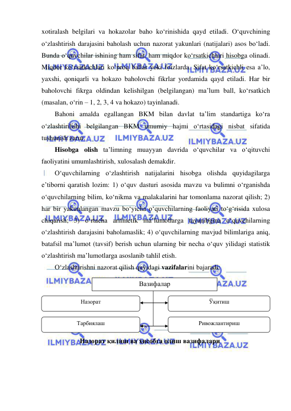  
 
xotiralash belgilari va hokazolar baho ko‘rinishida qayd etiladi. O‘quvchining 
o‘zlashtirish darajasini baholash uchun nazorat yakunlari (natijalari) asos bo‘ladi. 
Bunda o‘quvchilar ishining ham sifat, ham miqdor ko‘rsatkichlari hisobga olinadi. 
Miqdor ko‘rsatkichlari ko‘proq ballar yoki foizlarda. Sifat ko‘rsatkichli esa a’lo, 
yaxshi, qoniqarli va hokazo baholovchi fikrlar yordamida qayd etiladi. Har bir 
baholovchi fikrga oldindan kelishilgan (belgilangan) ma’lum ball, ko‘rsatkich 
(masalan, o‘rin – 1, 2, 3, 4 va hokazo) tayinlanadi.  
Bahoni amalda egallangan BKM bilan davlat ta’lim standartiga ko‘ra 
o‘zlashtirilishi belgilangan BKM umumiy hajmi o‘rtasidagi nisbat sifatida 
tushunish zarur.  
Hisobga olish ta’limning muayyan davrida o‘quvchilar va o‘qituvchi 
faoliyatini umumlashtirish, xulosalash demakdir. 
O‘quvchilarning o‘zlashtirish natijalarini hisobga olishda quyidagilarga 
e’tiborni qaratish lozim: 1) o‘quv dasturi asosida mavzu va bulimni o‘rganishda 
o‘quvchilarning bilim, ko‘nikma va malakalarini har tomonlama nazorat qilish; 2) 
har bir yakunlangan mavzu bo‘yicha o‘quvchilarning faoliyati to‘g‘risida xulosa 
chiqarish; 3) o‘rtacha arifmetik ma’lumotlarga tayanibgina o‘quvchilarning 
o‘zlashtirish darajasini baholamaslik; 4) o‘quvchilarning mavjud bilimlariga aniq, 
batafsil ma’lumot (tavsif) berish uchun ularning bir necha o‘quv yilidagi statistik 
o‘zlashtirish ma’lumotlarga asoslanib tahlil etish.  
O‘zlashtirishni nazorat qilish quyidagi vazifalarini bajaradi: 
 
 
 
 
 
 
 
 
 
Вазифалар 
Ўқитиш 
Назорат 
Тарбиялаш 
Ривожлантириш 
Назорат қилиш ва ҳисобга олиш вазифалари 
