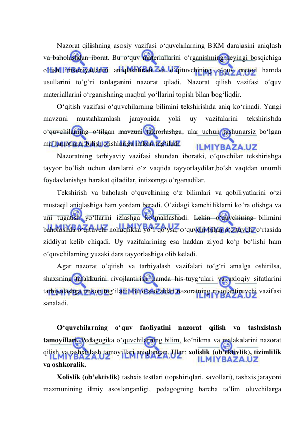  
 
 
Nazorat qilishning asosiy vazifasi o‘quvchilarning BKM darajasini aniqlash 
va baholashdan iborat. Bu o‘quv materiallarini o‘rganishning keyingi bosqichiga 
o‘tish imkoniyatlarini aniqlashtiradi va o‘qituvchining o‘quv metod hamda 
usullarini to‘g‘ri tanlaganini nazorat qiladi. Nazorat qilish vazifasi o‘quv 
materiallarini o‘rganishning maqbul yo‘llarini topish bilan bog‘liqdir. 
O‘qitish vazifasi o‘quvchilarning bilimini tekshirishda aniq ko‘rinadi. Yangi 
mavzuni 
mustahkamlash 
jarayonida 
yoki 
uy 
vazifalarini 
tekshirishda 
o‘quvchilarning o‘tilgan mavzuni takrorlashga, ular uchun tushunarsiz bo‘lgan 
ma’lumotlarni bilish olishlariga imkon tug‘iladi.  
Nazoratning tarbiyaviy vazifasi shundan iboratki, o‘quvchilar tekshirishga 
tayyor bo‘lish uchun darslarni o‘z vaqtida tayyorlaydilar,bo‘sh vaqtdan unumli 
foydavlanishga harakat qiladilar, intizomga o‘rganadilar. 
Tekshirish va baholash o‘quvchining o‘z bilimlari va qobiliyatlarini o‘zi 
mustaqil aniqlashiga ham yordam beradi. O‘zidagi kamchiliklarni ko‘ra olishga va 
uni tugatish yo‘llarini izlashga ko‘maklashadi. Lekin o‘quvchining bilimini 
baholashda o‘qituvchi nohaqlikka yo‘l qo‘ysa, o‘quvchi bilan o‘qituvchi o‘rtasida 
ziddiyat kelib chiqadi. Uy vazifalarining esa haddan ziyod ko‘p bo‘lishi ham 
o‘quvchilarning yuzaki dars tayyorlashiga olib keladi. 
Agar nazorat o‘qitish va tarbiyalash vazifalari to‘g‘ri amalga oshirilsa, 
shaxsning tafakkurini rivojlantirish hamda his-tuyg‘ulari va axloqiy sifatlarini 
tarbiyalashga imkon tug‘iladi. Bu o‘z-o‘zidan nazoratning rivojlantiruvchi vazifasi 
sanaladi. 
 
O‘quvchilarning o‘quv 
faoliyatini nazorat 
qilish 
va 
tashxislash 
tamoyillari. Pedagogika o‘quvchilarning bilim, ko‘nikma va malakalarini nazorat 
qilish va tashxislash tamoyillari aniqlangan. Ular: xolislik (ob’ektivlik), tizimlilik 
va oshkoralik.  
Xolislik (ob’ektivlik) tashxis testlari (topshiriqlari, savollari), tashxis jarayoni 
mazmunining ilmiy asoslanganligi, pedagogning barcha ta’lim oluvchilarga 
