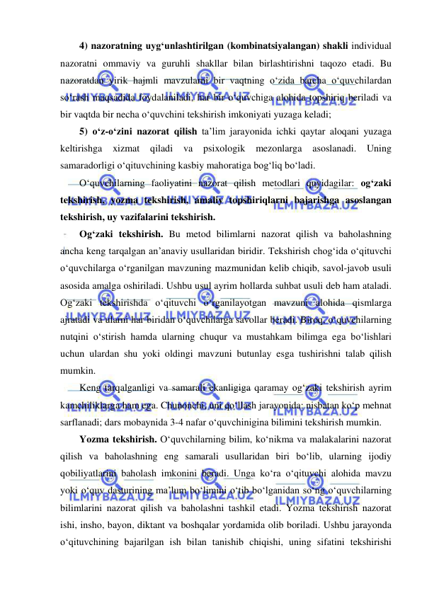  
 
4) nazoratning uyg‘unlashtirilgan (kombinatsiyalangan) shakli individual 
nazoratni ommaviy va guruhli shakllar bilan birlashtirishni taqozo etadi. Bu 
nazoratdan yirik hajmli mavzularni bir vaqtning o‘zida barcha o‘quvchilardan 
so‘rash maqsadida foydalaniladi, har bir o‘quvchiga alohida topshiriq beriladi va 
bir vaqtda bir necha o‘quvchini tekshirish imkoniyati yuzaga keladi; 
5) o‘z-o‘zini nazorat qilish ta’lim jarayonida ichki qaytar aloqani yuzaga 
keltirishga 
xizmat 
qiladi 
va 
psixologik 
mezonlarga 
asoslanadi. 
Uning 
samaradorligi o‘qituvchining kasbiy mahoratiga bog‘liq bo‘ladi.   
O‘quvchilarning faoliyatini nazorat qilish metodlari quyidagilar: og‘zaki 
tekshirish, yozma tekshirish, amaliy topshiriqlarni bajarishga asoslangan 
tekshirish, uy vazifalarini tekshirish. 
Og‘zaki tekshirish. Bu metod bilimlarni nazorat qilish va baholashning 
ancha keng tarqalgan an’anaviy usullaridan biridir. Tekshirish chog‘ida o‘qituvchi 
o‘quvchilarga o‘rganilgan mavzuning mazmunidan kelib chiqib, savol-javob usuli 
asosida amalga oshiriladi. Ushbu usul ayrim hollarda suhbat usuli deb ham ataladi. 
Og‘zaki tekshirishda o‘qituvchi o‘rganilayotgan mavzuni alohida qismlarga 
ajratadi va ularni har biridan o‘quvchilarga savollar beradi. Biroq, o‘quvchilarning 
nutqini o‘stirish hamda ularning chuqur va mustahkam bilimga ega bo‘lishlari 
uchun ulardan shu yoki oldingi mavzuni butunlay esga tushirishni talab qilish 
mumkin.  
Keng tarqalganligi va samarali ekanligiga qaramay og‘zaki tekshirish ayrim 
kamchiliklarga ham ega. Chunonchi, uni qo‘llash jarayonida: nisbatan ko‘p mehnat 
sarflanadi; dars mobaynida 3-4 nafar o‘quvchinigina bilimini tekshirish mumkin.  
Yozma tekshirish. O‘quvchilarning bilim, ko‘nikma va malakalarini nazorat 
qilish va baholashning eng samarali usullaridan biri bo‘lib, ularning ijodiy 
qobiliyatlarini baholash imkonini beradi. Unga ko‘ra o‘qituvchi alohida mavzu 
yoki o‘quv dasturining ma’lum bo‘limini o‘tib bo‘lganidan so‘ng o‘quvchilarning 
bilimlarini nazorat qilish va baholashni tashkil etadi. Yozma tekshirish nazorat 
ishi, insho, bayon, diktant va boshqalar yordamida olib boriladi. Ushbu jarayonda 
o‘qituvchining bajarilgan ish bilan tanishib chiqishi, uning sifatini tekshirishi 
