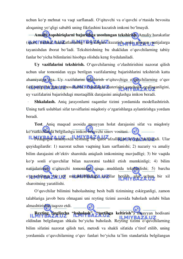  
 
uchun ko‘p mehnat va vaqt sarflanadi. O‘qituvchi va o‘quvchi o‘rtasida bevosita 
aloqaning yo‘qligi sababli uning fikrlashini kuzatish imkoni bo‘lmaydi. 
Amaliy topshiriqlarni bajarishga asoslangan tekshirish. Amaliy harakatlar 
(sport, mehnat harakatlari)ning to‘g‘riligini kuzatish yoki olingan natijalarga 
tayanishdan iborat bo‘ladi. Tekshirishning bu shaklidan o‘quvchilarning tabiiy 
fanlar bo‘yicha bilimlarini hisobga olishda keng foydalaniladi.  
Uy vazifalarini tekshirish. O‘quvchilarning o‘zlashtirishini nazorat qilish 
uchun ular tomonidan uyga berilgan vazifalarning bajarishlarini tekshirish katta 
ahamiyatga ega. Uy vazifalarini tekshirish o‘qituvchiga o‘quvchilarning o‘quv 
faoliyatiga bo‘lgan munosabatini, o‘rganilgan materialni qanchalik egallaganligini, 
uy vazifalarini bajarishdagi mustaqillik darajasini aniqlashga imkon beradi.  
Shkalalash. Aniq jarayonlarni raqamlar tizimi yordamida modellashtirish. 
Uning turli uslublari sifat tavsiflarini miqdoriy o‘zgarishlarga aylantirishga yordam 
beradi. 
Test. Aniq maqsad asosida muayyan holat darajasini sifat va miqdoriy 
ko‘rsatkichlarda belgilashga imkon beruvchi sinov vositasi. 
Pedagogik amaliyotda testning bir qator afzalliklari ko‘zga tashlanadi. Ular 
quyidagilardir: 1) nazorat uchun vaqtning kam sarflanishi; 2) nazariy va amaliy 
bilim darajasini ob’ektiv sharoitda aniqlash imkonining mavjudligi; 3) bir vaqtda 
ko‘p sonli o‘quvchilar bilan nazoratni tashkil etish mumkinligi; 4) bilim 
natijalarining o‘qituvchi tomonidan qisqa muddatda tekshirilishi; 5) barcha 
o‘quvchilarga bir xil murakkablikdagi savollar berilib, ular uchun bir xil 
sharoitning yaratilishi.  
O‘quvchilar bilimini baholashning besh balli tizimining eskirganligi, zamon 
talablariga javob bera olmagani uni reyting tizimi asosida baholash uslubi bilan 
almashtirishni taqozo etdi.  
Reyting (inglizcha “baholash”, “tartibga keltirish”) muayyan hodisani 
oldindan belgilangan shkala bo‘yicha baholash. Reyting tizimi o‘quvchilarning 
bilim sifatini nazorat qilish turi, metodi va shakli sifatida e’tirof etilib, uning 
yordamida o‘quvchilarning o‘quv fanlari bo‘yicha ta’lim standartida belgilangan 
