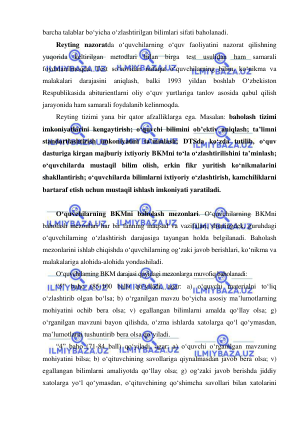  
 
barcha talablar bo‘yicha o‘zlashtirilgan bilimlari sifati baholanadi. 
Reyting nazoratda o‘quvchilarning o‘quv faoliyatini nazorat qilishning 
yuqorida keltirilgan metodlari bilan birga test usulidan ham samarali 
foydalanilmoqda. Test so‘rovidan nafaqat o‘quvchilarning bilim, ko‘nikma va 
malakalari darajasini aniqlash, balki 1993 yildan boshlab O‘zbekiston 
Respublikasida abiturientlarni oliy o‘quv yurtlariga tanlov asosida qabul qilish 
jarayonida ham samarali foydalanib kelinmoqda. 
Reyting tizimi yana bir qator afzalliklarga ega. Masalan: baholash tizimi 
imkoniyatlarini kengaytirish; o‘quvchi bilimini ob’ektiv aniqlash; ta’limni 
standartlashtirish imkoniyatini ta’minlash; DTSda ko‘zda tutilib, o‘quv 
dasturiga kirgan majburiy ixtiyoriy BKMni to‘la o‘zlashtirilishini ta’minlash; 
o‘quvchilarda mustaqil bilim olish, erkin fikr yuritish ko‘nikmalarini 
shakllantirish; o‘quvchilarda bilimlarni ixtiyoriy o‘zlashtirish, kamchiliklarni 
bartaraf etish uchun mustaqil ishlash imkoniyati yaratiladi.  
 
O‘quvchilarning BKMni baholash mezonlari. O‘quvchilarning BKMni 
baholash mezonlari har bir fanning maqsad va vazifalari, shuningdek, guruhdagi 
o‘quvchilarning o‘zlashtirish darajasiga tayangan holda belgilanadi. Baholash 
mezonlarini ishlab chiqishda o‘quvchilarning og‘zaki javob berishlari, ko‘nikma va 
malakalariga alohida-alohida yondashiladi.  
O‘quvchilarning BKM darajasi quyidagi mezonlarga muvofiq baholanadi:  
“5” baho (85-100 ball) qo‘yiladi, agar: a) o‘quvchi materialni to‘liq 
o‘zlashtirib olgan bo‘lsa; b) o‘rganilgan mavzu bo‘yicha asosiy ma’lumotlarning 
mohiyatini ochib bera olsa; v) egallangan bilimlarni amalda qo‘llay olsa; g) 
o‘rganilgan mavzuni bayon qilishda, o‘zma ishlarda xatolarga qo‘l qo‘ymasdan, 
ma’lumotlarni tushuntirib bera olsa qo‘yiladi. 
“4” baho (71-84 ball) qo‘yiladi, agar: a) o‘quvchi o‘rganilgan mavzuning 
mohiyatini bilsa; b) o‘qituvchining savollariga qiynalmasdan javob bera olsa; v) 
egallangan bilimlarni amaliyotda qo‘llay olsa; g) og‘zaki javob berishda jiddiy 
xatolarga yo‘l qo‘ymasdan, o‘qituvchining qo‘shimcha savollari bilan xatolarini 
