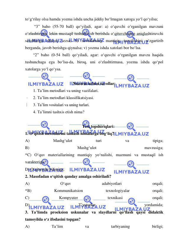  
 
to‘g‘rilay olsa hamda yozma ishda uncha jiddiy bo‘lmagan xatoga yo‘l qo‘yilsa; 
 “3” baho (55-70 ball) qo‘yiladi, agar: a) o‘quvchi o‘rganilgan mavzuni 
o‘zlashtirgan, lekin mustaqil tushuntirish berishda o‘qituvchining aniqlashtiruvchi 
savollariga ehtiyoj sezsa; b) savollarning mantiqiy tuzuilishini o‘zgartirib 
berganda, javob berishga qiynalsa; v) yozma ishda xatolari bor bo‘lsa. 
“2” baho (0-54 ball) qo‘yiladi, agar: o‘quvchi o‘rganilgan mavzu haqida 
tushunchaga ega bo‘lsa-da, biroq, uni o‘zlashtirmasa, yozma ishda qo‘pol 
xatolarga yo‘l qo‘ysa. 
 
Nazorat uchun savollar: 
1. Ta’lim metodlari va uning vazifalari. 
2. Ta’lim metodlari klassifikatsiyasi. 
3. Ta’lim vositalari va uning turlari. 
4. Ta’limni tashxis etish nima? 
 
Test topshiriqlari: 
1. O‘qitish metodlarini tanlash nimalarga bog‘liq?  
A) 
Mashg‘ulot 
turi 
va 
tipiga; 
B) 
Mashg‘ulot 
mavzusiga; 
*C) O‘quv materiallarining mantiqiy yo‘nalishi, mazmuni va mustaqil ish 
xarakteriga;  
D) O‘qituvchi bilimiga; 
2. Masofadan o‘qitish qanday amalga oshiriladi?  
A) 
O‘quv 
adabiyotlari 
orqali; 
*B) 
Kommunikatsion 
texnologiyalar 
orqali; 
C) 
Kompyuter 
texnikasi 
orqali; 
D) 
T’yutorlar 
yordamida; 
3. Ta’limda proeksion uskunalar va slaydlarni qo‘llash qaysi didaktik 
tamoyilda o‘z ifodasini topgan?  
A) 
Ta’lim 
va 
tarbiyaning 
birligi; 
