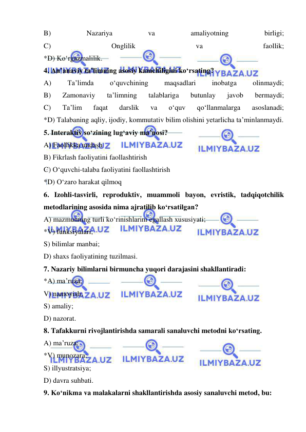  
 
B) 
Nazariya 
va 
amaliyotning 
birligi; 
C) 
Onglilik 
va 
faollik; 
*D) Ko‘rgazmalilik. 
4. An’anaviy ta’limning asosiy kamchiligini ko‘rsating?  
A) 
Ta’limda 
o‘quvchining 
maqsadlari 
inobatga 
olinmaydi; 
B) 
Zamonaviy 
ta’limning 
talablariga 
butunlay 
javob 
bermaydi; 
C) 
Ta’lim 
faqat 
darslik 
va 
o‘quv 
qo‘llanmalarga 
asoslanadi; 
*D) Talabaning aqliy, ijodiy, kommutativ bilim olishini yetarlicha ta’minlanmaydi.  
5. Interaktiv so‘zining lug‘aviy ma’nosi? 
A) Faollikka undash 
B) Fikrlash faoliyatini faollashtirish 
C) O‘quvchi-talaba faoliyatini faollashtirish 
*D) O‘zaro harakat qilmoq 
6. Izohli-tasvirli, reproduktiv, muammoli bayon, evristik, tadqiqotchilik 
metodlarining asosida nima ajratilib ko‘rsatilgan? 
A) mazmunning turli ko‘rinishlarini egallash xususiyati; 
*V) funksiyalari; 
S) bilimlar manbai; 
D) shaxs faoliyatining tuzilmasi. 
7. Nazariy bilimlarni birmuncha yuqori darajasini shakllantiradi: 
*A) ma’ruza; 
V) namoyish; 
S) amaliy; 
D) nazorat. 
8. Tafakkurni rivojlantirishda samarali sanaluvchi metodni ko‘rsating. 
A) ma’ruza; 
*V) munozara; 
S) illyustratsiya; 
D) davra suhbati. 
9. Ko‘nikma va malakalarni shakllantirishda asosiy sanaluvchi metod, bu: 
